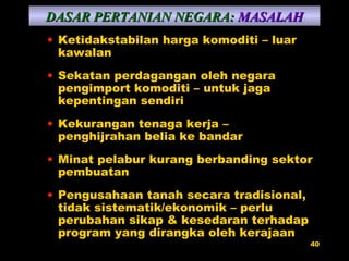 Ketidakstabilan harga komoditi – luar kawalan Sekatan perdagangan oleh negara pengimport komoditi – untuk jaga kepentingan sendiri Kekurangan tenaga kerja – penghijrahan belia ke bandar Minat pelabur kurang berbanding sektor pembuatan Pengusahaan tanah secara tradisional, tidak sistematik/ekonomik – perlu perubahan sikap & kesedaran terhadap program yang dirangka oleh kerajaan DASAR PERTANIAN NEGARA:   MASALAH 