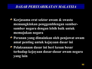 DASAR PERSYARIKATAN MALAYSIA Kerjasama erat sektor awam & swasta memungkinkan penggemblengan sumber-sumber negara dengan lebih baik untuk memajukan negara Peranan yang dimainkan oleh penjawat awam amat penting untuk kejayaan dasar ini Pelaksanaan dasar ini beri kesan besar terhadap kejayaan dasar-dasar awam negara yang lain 