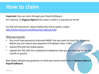 How to claim
Important: You can claim through your Payroll Software.
For instance, in Pegasus Opera 3 this value is held in a new box on the NI
For the full instructions please follow this link to watch a video
http://www.intsysuk.com/#!training-videos/c1v2d
What you must do:
• You must have previously informed HMRC that you want to claim the allowance
before you can reduce your payment of Employer Class 1 NICs.
• Submit EPS with the ticked option
• Update the P32 with the employment allowance that you are claiming for the tax
month or quarter.
Next Slides will give you guidance on what you would need to do in Pegasus Opera 3
Payroll Software
March 16
 