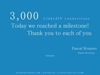 3,000 L i n k e d I N c o n n e c t i o n s
Today we reached a milestone!
Thank you to each of you
Pascal Wouters
Digital advertising
Strategist
S O V E R E I G N - K N I G H T . C O M | D I G I T A G . C O | L a P e t i t e R a d i o d e l a C O M
 