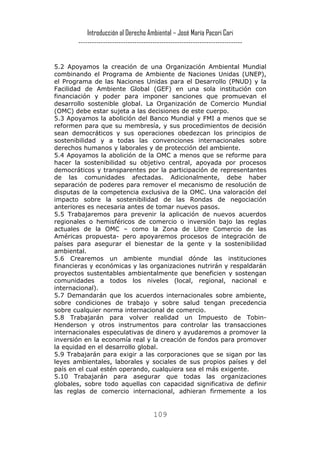 Introducción al Derecho Ambiental – José María Pacori Cari 
------------------------------------------------------------------------- 
5.2 Apoyamos la creación de una Organización Ambiental Mundial combinando el Programa de Ambiente de Naciones Unidas (UNEP), el Programa de las Naciones Unidas para el Desarrollo (PNUD) y la Facilidad de Ambiente Global (GEF) en una sola institución con financiación y poder para imponer sanciones que promuevan el desarrollo sostenible global. La Organización de Comercio Mundial (OMC) debe estar sujeta a las decisiones de este cuerpo. 
5.3 Apoyamos la abolición del Banco Mundial y FMI a menos que se reformen para que su membresía, y sus procedimientos de decisión sean democráticos y sus operaciones obedezcan los principios de sostenibilidad y a todas las convenciones internacionales sobre derechos humanos y laborales y de protección del ambiente. 
5.4 Apoyamos la abolición de la OMC a menos que se reforme para hacer la sostenibilidad su objetivo central, apoyada por procesos democráticos y transparentes por la participación de representantes de las comunidades afectadas. Adicionalmente, debe haber separación de poderes para remover el mecanismo de resolución de disputas de la competencia exclusiva de la OMC. Una valoración del impacto sobre la sostenibilidad de las Rondas de negociación anteriores es necesaria antes de tomar nuevos pasos. 
5.5 Trabajaremos para prevenir la aplicación de nuevos acuerdos regionales o hemisféricos de comercio o inversión bajo las reglas actuales de la OMC – como la Zona de Libre Comercio de las Américas propuesta- pero apoyaremos procesos de integración de países para asegurar el bienestar de la gente y la sostenibilidad ambiental. 
5.6 Crearemos un ambiente mundial dónde las instituciones financieras y económicas y las organizaciones nutrirán y respaldarán proyectos sustentables ambientalmente que beneficien y sostengan comunidades a todos los niveles (local, regional, nacional e internacional). 
5.7 Demandarán que los acuerdos internacionales sobre ambiente, sobre condiciones de trabajo y sobre salud tengan precedencia sobre cualquier norma internacional de comercio. 
5.8 Trabajarán para volver realidad un Impuesto de Tobin- Henderson y otros instrumentos para controlar las transacciones internacionales especulativas de dinero y ayudaremos a promover la inversión en la economía real y la creación de fondos para promover la equidad en el desarrollo global. 
5.9 Trabajarán para exigir a las corporaciones que se sigan por las leyes ambientales, laborales y sociales de sus propios países y del país en el cual estén operando, cualquiera sea el más exigente. 
5.10 Trabajarán para asegurar que todas las organizaciones globales, sobre todo aquellas con capacidad significativa de definir las reglas de comercio internacional, adhieran firmemente a los 
109 
 