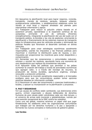 Introducción al Derecho Ambiental – José María Pacori Cari 
------------------------------------------------------------------------- 
8.6 Apoyamos la planificación local para lograr negocios, vivienda, transporte, manejo de residuos, parques, bosques urbanos, ecológicamente sostenibles, y estableceremos eslabones entre los Verdes al nivel local y regional alrededor del planeta para intercambiar información y apoyo. 
8.7 Trabajarán para reducir la polución urbana basada en el automóvil privado, oponiéndose a la expansión continua de las autopistas; animando el uso de vehículos eficientes energéticamente, integrando la planificación del uso del suelo con el transporte público, la bicicleta y las vías de peatones; priorizando la planificación y financiamiento de los sistemas masivos de transporte sobre la infraestructura para los vehículos privados y eliminando las políticas fiscales que favorecen el desarrollo centrado en dichos vehículos. 
8.8 Trabajarán para crear estrategias económicas socialmente responsables, usando los impuestos y las finanzas públicas para maximizar e incentivar la distribución justa de riqueza, y eco- impuestos por proporcionar los incentivos para evitar desperdicio y contaminación. 
8.9 Demandar que las corporaciones y comunidades reduzcan, rehúsen y reciclen los residuos, apuntando hacia una economía de cero desperdicios que replique los ecosistemas naturales. 
8.10 Apoyarán todas las políticas que permitan a los países aumentar la creación del trabajo a través de actividades económicas que agregan valor, o a través del reciclaje de recursos, la producción de bienes durables, agricultura orgánica, energía renovable y protección ambiental. 
8.11 Promueven la inversión socialmente responsable y el mercadeo ecológico para que los consumidores puedan tomar opciones positivas basadas en información confiable. 
8.12 Reconocen el valor del conocimiento y creencias tradicionales y locales, y apoyan su incorporación en la planificación y proyectos. 
9. PAZ Y SEGURIDAD 
9.0 Las causas de conflicto están cambiando. Las distinciones entre guerra, crimen organizado y abusos deliberados de derechos humanos de gran escala están volviéndose cada vez más tenues; y el comercio de armas está creciendo y globalizándose, nutrido por una exención excepcional de la OMC contra los subsidios. 
Como una red global, nosotros tenemos un papel vital que jugar fortaleciendo los eslabones entre las organizaciones comunitarias que trabajan por los derechos humanos y la paz y apoyando y formando los nuevos conceptos e instituciones de gobierno global. 
Los Verdes 
114 
 