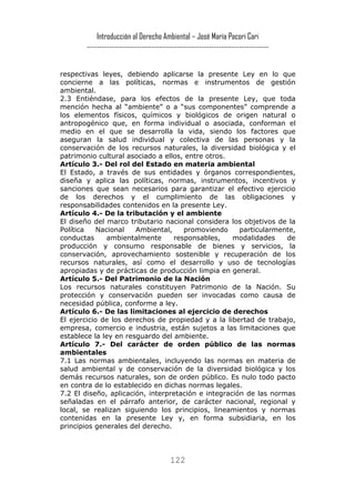 Introducción al Derecho Ambiental – José María Pacori Cari 
------------------------------------------------------------------------- 
respectivas leyes, debiendo aplicarse la presente Ley en lo que concierne a las políticas, normas e instrumentos de gestión ambiental. 
2.3 Entiéndase, para los efectos de la presente Ley, que toda mención hecha al “ambiente” o a “sus componentes” comprende a los elementos físicos, químicos y biológicos de origen natural o antropogénico que, en forma individual o asociada, conforman el medio en el que se desarrolla la vida, siendo los factores que aseguran la salud individual y colectiva de las personas y la conservación de los recursos naturales, la diversidad biológica y el patrimonio cultural asociado a ellos, entre otros. 
Artículo 3.- Del rol del Estado en materia ambiental 
El Estado, a través de sus entidades y órganos correspondientes, diseña y aplica las políticas, normas, instrumentos, incentivos y sanciones que sean necesarios para garantizar el efectivo ejercicio de los derechos y el cumplimiento de las obligaciones y responsabilidades contenidos en la presente Ley. 
Artículo 4.- De la tributación y el ambiente 
El diseño del marco tributario nacional considera los objetivos de la Política Nacional Ambiental, promoviendo particularmente, conductas ambientalmente responsables, modalidades de producción y consumo responsable de bienes y servicios, la conservación, aprovechamiento sostenible y recuperación de los recursos naturales, así como el desarrollo y uso de tecnologías apropiadas y de prácticas de producción limpia en general. 
Artículo 5.- Del Patrimonio de la Nación 
Los recursos naturales constituyen Patrimonio de la Nación. Su protección y conservación pueden ser invocadas como causa de necesidad pública, conforme a ley. 
Artículo 6.- De las limitaciones al ejercicio de derechos 
El ejercicio de los derechos de propiedad y a la libertad de trabajo, empresa, comercio e industria, están sujetos a las limitaciones que establece la ley en resguardo del ambiente. 
Artículo 7.- Del carácter de orden público de las normas ambientales 
7.1 Las normas ambientales, incluyendo las normas en materia de salud ambiental y de conservación de la diversidad biológica y los demás recursos naturales, son de orden público. Es nulo todo pacto en contra de lo establecido en dichas normas legales. 
7.2 El diseño, aplicación, interpretación e integración de las normas señaladas en el párrafo anterior, de carácter nacional, regional y local, se realizan siguiendo los principios, lineamientos y normas contenidas en la presente Ley y, en forma subsidiaria, en los principios generales del derecho. 
122 
 
