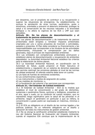 Introducción al Derecho Ambiental – José María Pacori Cari 
------------------------------------------------------------------------- 
por desastres, con el propósito de contribuir a su recuperación o superar las situaciones de emergencia. Su establecimiento, no excluye la aprobación de otras normas, parámetros, guías o directrices, orientados a prevenir el deterioro ambiental, proteger la salud o la conservación de los recursos naturales y la diversidad biológica y no altera la vigencia de los ECA y LMP que sean aplicables. 
Artículo 30.- De los planes de descontaminación y el tratamiento de pasivos ambientales 
30.1 Los planes de descontaminación y de tratamiento de pasivos ambientales están dirigidos a remediar impactos ambientales originados por uno o varios proyectos de inversión o actividades, pasados o presentes. El Plan debe considerar su financiamiento y las responsabilidades que correspondan a los titulares de las actividades contaminantes, incluyendo la compensación por los daños generados, bajo el principio de responsabilidad ambiental. 
30.2 Las entidades con competencias ambientales promueven y establecen planes de descontaminación y recuperación de ambientes degradados. La Autoridad Ambiental Nacional establece los criterios para la elaboración de dichos planes. 
30.3 La Autoridad Ambiental Nacional, en coordinación con la Autoridad de Salud, puede proponer al Poder Ejecutivo el establecimiento y regulación de un sistema de derechos especiales que permita restringir las emisiones globales al nivel de las normas de calidad ambiental. El referido sistema debe tener en cuenta: 
a) Los tipos de fuentes de emisiones existentes; 
b) Los contaminantes específicos; 
c) Los instrumentos y medios de asignación de cuotas; 
d) Las medidas de monitoreo; y, 
e) La fiscalización del sistema y las sanciones que correspondan. 
Artículo 31.- Del Estándar de Calidad Ambiental 
31.1 El Estándar de Calidad Ambiental - ECA es la medida que establece el nivel de concentración o del grado de elementos, sustancias o parámetros físicos, químicos y biológicos, presentes en el aire, agua o suelo, en su condición de cuerpo receptor, que no representa riesgo significativo para la salud de las personas ni al ambiente. Según el parámetro en particular a que se refiera, la concentración o grado podrá ser expresada en máximos, mínimos o rangos. 
31.2 El ECA es obligatorio en el diseño de las normas legales y las políticas públicas. Es un referente obligatorio en el diseño y aplicación de todos los instrumentos de gestión ambiental. 
31.3 No se otorga la certificación ambiental establecida mediante la Ley del Sistema Nacional de Evaluación del Impacto Ambiental, cuando el respectivo EIA concluye que la implementación de la 
131 
 