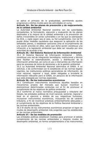 Introducción al Derecho Ambiental – José María Pacori Cari 
------------------------------------------------------------------------- 
se aplica el principio de la gradualidad, permitiendo ajustes progresivos a dichos niveles para las actividades en curso. 
Artículo 34.- De los planes de prevención y de mejoramiento de la calidad ambiental 
La Autoridad Ambiental Nacional coordina con las autoridades competentes, la formulación, ejecución y evaluación de los planes destinados a la mejora de la calidad ambiental o la prevención de daños irreversibles en zonas vulnerables o en las que se sobrepasen los ECA, y vigila según sea el caso, su fiel cumplimiento. Con tal fin puede dictar medidas cautelares que aseguren la aplicación de los señalados planes, o establecer sanciones ante el incumplimiento de una acción prevista en ellos, salvo que dicha acción constituya una infracción a la legislación ambiental que debe ser resuelta por otra autoridad de acuerdo a ley. 
Artículo 35.- Del Sistema Nacional de Información Ambiental 
35.1 El Sistema Nacional de Información Ambiental - SINIA, constituye una red de integración tecnológica, institucional y técnica para facilitar la sistematización, acceso y distribución de la información ambiental, así como el uso e intercambio de información para los procesos de toma de decisiones y de la gestión ambiental. 
35.2 La Autoridad Ambiental Nacional administra el SINIA. A su solicitud, o de conformidad con lo establecido en las normas legales vigentes, las instituciones públicas generadoras de información, de nivel nacional, regional y local, están obligadas a brindarle la información relevante para el SINIA, sin perjuicio de la información que está protegida por normas especiales. 
Artículo 36.- De los instrumentos económicos 
36.1 Constituyen instrumentos económicos aquellos basados en mecanismos propios del mercado que buscan incentivar o desincentivar determinadas conductas con el fin de promover el cumplimiento de los objetivos de política ambiental. 
36.2 Conforme al marco normativo presupuestal y tributario del Estado, las entidades públicas de nivel nacional, sectorial, regional y local en el ejercicio y ámbito de sus respectivas funciones, incorporan instrumentos económicos, incluyendo los de carácter tributario, a fin de incentivar prácticas ambientalmente adecuadas y el cumplimiento de los objetivos de la Política Nacional Ambiental y las normas ambientales. 
36.3 El diseño de los instrumentos económicos propician el logro de niveles de desempeño ambiental más exigentes que los establecidos en las normas ambientales. 
Artículo 37.- De las medidas de promoción 
Las entidades públicas establecen medidas para promover el debido cumplimiento de las normas ambientales y mejores niveles de desempeño ambiental, en forma complementaria a los instrumentos 133 
 