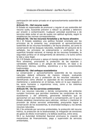 Introducción al Derecho Ambiental – José María Pacori Cari 
------------------------------------------------------------------------- 
participación del sector privado en el aprovechamiento sostenible del recurso. 
Artículo 91.- Del recurso suelo 
El Estado es responsable de promover y regular el uso sostenible del recurso suelo, buscando prevenir o reducir su pérdida y deterioro por erosión o contaminación. Cualquier actividad económica o de servicios debe evitar el uso de suelos con aptitud agrícola, según lo establezcan las normas correspondientes. 
Artículo 92.- De los recursos forestales y de fauna silvestre 
92.1 El Estado establece una política forestal orientada por los principios de la presente Ley, propiciando el aprovechamiento sostenible de los recursos forestales y de fauna silvestre, así como la conservación de los bosques naturales, resaltando sin perjuicio de lo señalado, los principios de ordenamiento y zonificación de la superficie forestal nacional, el manejo de los recursos forestales, la seguridad jurídica en el otorgamiento de derechos y la lucha contra la tala y caza ilegal. 
92.2 El Estado promueve y apoya el manejo sostenible de la fauna y flora silvestres, priorizando la protección de las especies y variedades endémicas y en peligro de extinción, en base a la información técnica, científica, económica y a los conocimientos tradicionales. 
Artículo 93.- Del enfoque ecosistémico 
La conservación y aprovechamiento sostenible de los recursos naturales deberá enfocarse de manera integral, evaluando científicamente el uso y protección de los recursos naturales e identificando cómo afectan la capacidad de los ecosistemas para mantenerse y sostenerse en el tiempo, tanto en lo que respecta a los seres humanos y organismos vivos, como a los sistemas naturales existentes. 
Artículo 94.- De los servicios ambientales 
94.1 Los recursos naturales y demás componentes del ambiente cumplen funciones que permiten mantener las condiciones de los ecosistemas y del ambiente, generando beneficios que se aprovechan sin que medie retribución o compensación, por lo que el Estado establece mecanismos para valorizar, retribuir y mantener la provisión de dichos servicios ambientales, procurando lograr la conservación de los ecosistemas, la diversidad biológica y los demás recursos naturales. 
94.2 Se entiende por servicios ambientales, la protección del recurso hídrico, la protección de la biodiversidad, la mitigación de emisiones de gases de efecto invernadero y la belleza escénica, entre otros. 
94.3 La Autoridad Ambiental Nacional promueve la creación de mecanismos de financiamiento, pago y supervisión de servicios ambientales. 
149 
 