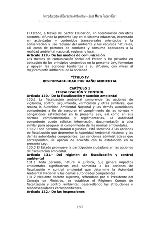 Introducción al Derecho Ambiental – José María Pacori Cari 
------------------------------------------------------------------------- 
El Estado, a través del Sector Educación, en coordinación con otros sectores, difunde la presente Ley en el sistema educativo, expresado en actividades y contenidos transversales orientados a la conservación y uso racional del ambiente y los recursos naturales, así como de patrones de conducta y consumo adecuados a la realidad ambiental nacional, regional y local. 
Artículo 129.- De los medios de comunicación 
Los medios de comunicación social del Estado y los privados en aplicación de los principios contenidos en la presente Ley, fomentan y apoyan las acciones tendientes a su difusión, con miras al mejoramiento ambiental de la sociedad. 
TÍTULO IV 
RESPONSABILIDAD POR DAÑO AMBIENTAL 
CAPÍTULO 1 
FISCALIZACIÓN Y CONTROL 
Artículo 130.- De la fiscalización y sanción ambiental 
130.1 La fiscalización ambiental comprende las acciones de vigilancia, control, seguimiento, verificación y otras similares, que realiza la Autoridad Ambiental Nacional y las demás autoridades competentes a fin de asegurar el cumplimiento de las normas y obligaciones establecidas en la presente Ley, así como en sus normas complementarias y reglamentarias. La Autoridad competente puede solicitar información, documentación u otra similar para asegurar el cumplimiento de las normas ambientales. 
130.2 Toda persona, natural o jurídica, está sometida a las acciones de fiscalización que determine la Autoridad Ambiental Nacional y las demás autoridades competentes. Las sanciones administrativas que correspondan, se aplican de acuerdo con lo establecido en la presente Ley. 
130.3 El Estado promueve la participación ciudadana en las acciones de fiscalización ambiental. 
Artículo 131.- Del régimen de fiscalización y control ambiental 
131.1 Toda persona, natural o jurídica, que genere impactos ambientales significativos está sometida a las acciones de fiscalización y control ambiental que determine la Autoridad Ambiental Nacional y las demás autoridades competentes. 
131.2 Mediante decreto supremo, refrendado por el Presidente del Consejo de Ministros, se establece el Régimen Común de fiscalización y control ambiental, desarrollando las atribuciones y responsabilidades correspondientes. 
Artículo 132.- De las inspecciones 159 
 
