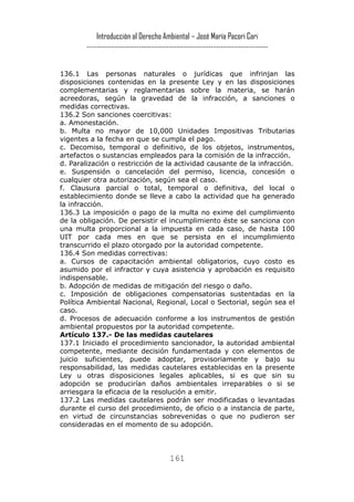 Introducción al Derecho Ambiental – José María Pacori Cari 
------------------------------------------------------------------------- 
136.1 Las personas naturales o jurídicas que infrinjan las disposiciones contenidas en la presente Ley y en las disposiciones complementarias y reglamentarias sobre la materia, se harán acreedoras, según la gravedad de la infracción, a sanciones o medidas correctivas. 
136.2 Son sanciones coercitivas: 
a. Amonestación. 
b. Multa no mayor de 10,000 Unidades Impositivas Tributarias vigentes a la fecha en que se cumpla el pago. 
c. Decomiso, temporal o definitivo, de los objetos, instrumentos, artefactos o sustancias empleados para la comisión de la infracción. 
d. Paralización o restricción de la actividad causante de la infracción. 
e. Suspensión o cancelación del permiso, licencia, concesión o cualquier otra autorización, según sea el caso. 
f. Clausura parcial o total, temporal o definitiva, del local o establecimiento donde se lleve a cabo la actividad que ha generado la infracción. 
136.3 La imposición o pago de la multa no exime del cumplimiento de la obligación. De persistir el incumplimiento éste se sanciona con una multa proporcional a la impuesta en cada caso, de hasta 100 UIT por cada mes en que se persista en el incumplimiento transcurrido el plazo otorgado por la autoridad competente. 
136.4 Son medidas correctivas: 
a. Cursos de capacitación ambiental obligatorios, cuyo costo es asumido por el infractor y cuya asistencia y aprobación es requisito indispensable. 
b. Adopción de medidas de mitigación del riesgo o daño. 
c. Imposición de obligaciones compensatorias sustentadas en la Política Ambiental Nacional, Regional, Local o Sectorial, según sea el caso. 
d. Procesos de adecuación conforme a los instrumentos de gestión ambiental propuestos por la autoridad competente. 
Artículo 137.- De las medidas cautelares 
137.1 Iniciado el procedimiento sancionador, la autoridad ambiental competente, mediante decisión fundamentada y con elementos de juicio suficientes, puede adoptar, provisoriamente y bajo su responsabilidad, las medidas cautelares establecidas en la presente Ley u otras disposiciones legales aplicables, si es que sin su adopción se producirían daños ambientales irreparables o si se arriesgara la eficacia de la resolución a emitir. 
137.2 Las medidas cautelares podrán ser modificadas o levantadas durante el curso del procedimiento, de oficio o a instancia de parte, en virtud de circunstancias sobrevenidas o que no pudieron ser consideradas en el momento de su adopción. 
161 
 
