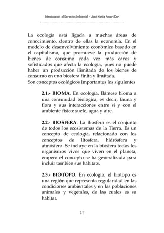 Introducción al Derecho Ambiental – José María Pacori Cari 
------------------------------------------------------------------------- 
La ecología está ligada a muchas áreas de conocimiento, dentro de ellas la economía. En el modelo de desenvolvimiento económico basado en el capitalismo, que promueve la producción de bienes de consumo cada vez más caros y sofisticados que afecta la ecología, pues no puede haber un producción ilimitada de los bienes de consumo en una biosfera finita y limitada. 
Son conceptos ecológicos importantes los siguientes 
2.1.- BIOMA. En ecología, llámese bioma a una comunidad biológica, es decir, fauna y flora y sus interacciones entre sí y con el ambiente físico: suelo, agua y aire. 
2.2.- BIOSFERA. La Biosfera es el conjunto de todos los ecosistemas de la Tierra. Es un concepto de ecología, relacionado con los conceptos de litosfera, hidrósfera y atmósfera. Se incluye en la biosfera todos los organismos vivos que viven en el planeta, empero el concepto se ha generalizada para incluir también sus hábitats. 
2.3.- BIOTOPO. En ecología, el biotopo es una región que representa regularidad en las condiciones ambientales y en las poblaciones animales y vegetales, de las cuales es su hábitat. 
17 
 