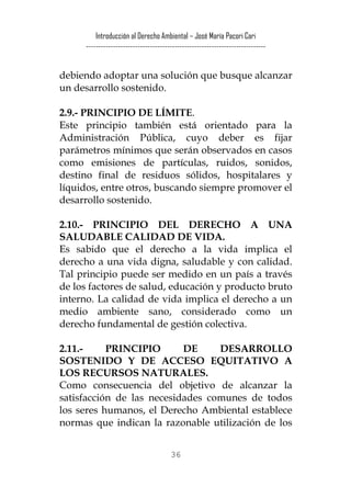 Introducción al Derecho Ambiental – José María Pacori Cari 
------------------------------------------------------------------------- 
debiendo adoptar una solución que busque alcanzar un desarrollo sostenido. 
2.9.- PRINCIPIO DE LÍMITE. 
Este principio también está orientado para la Administración Pública, cuyo deber es fijar parámetros mínimos que serán observados en casos como emisiones de partículas, ruidos, sonidos, destino final de residuos sólidos, hospitalares y líquidos, entre otros, buscando siempre promover el desarrollo sostenido. 
2.10.- PRINCIPIO DEL DERECHO A UNA SALUDABLE CALIDAD DE VIDA. 
Es sabido que el derecho a la vida implica el derecho a una vida digna, saludable y con calidad. Tal principio puede ser medido en un país a través de los factores de salud, educación y producto bruto interno. La calidad de vida implica el derecho a un medio ambiente sano, considerado como un derecho fundamental de gestión colectiva. 
2.11.- PRINCIPIO DE DESARROLLO SOSTENIDO Y DE ACCESO EQUITATIVO A LOS RECURSOS NATURALES. 
Como consecuencia del objetivo de alcanzar la satisfacción de las necesidades comunes de todos los seres humanos, el Derecho Ambiental establece normas que indican la razonable utilización de los 
36 
 