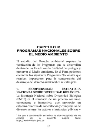 CAPITULO IV 
PROGRAMAS NACIONALES SOBRE EL MEDIO AMBIENTE1 
El estudio del Derecho ambiental requiere la verificación de los Programas que se desarrollan dentro de un Estado con la finalidad de proteger y preservar el Medio Ambiente. En el Perú, podemos encontrar los siguientes Programas Nacionales que resultan importantes para la comprensión del desarrollo del derecho ambiental en nuestro país. 
1.- BIODIVERSIDAD. ESTRATEGIA NACIONAL SOBRE DIVERSIDAD BIOLÓGICA. 
La Estrategia Nacional sobre Diversidad Biológica (ENDB) es el resultado de un proceso continuo, permanente e interactivo, que promovió un esfuerzo colectivo de concertación y compromiso de diversos actores los actores e instancias públicas y 
1 Lo que a continuación se indica ha sido recopilado de los enlaces de la siguiente página Web: http://www.conam.gob.pe 
47 
 