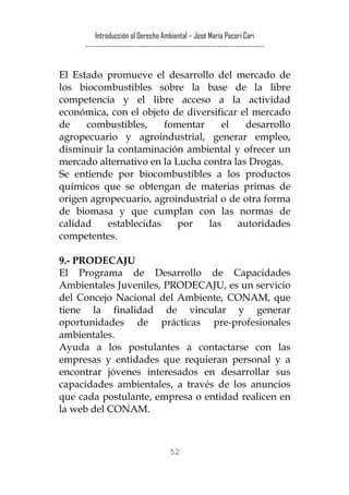 Introducción al Derecho Ambiental – José María Pacori Cari 
------------------------------------------------------------------------- 
El Estado promueve el desarrollo del mercado de los biocombustibles sobre la base de la libre competencia y el libre acceso a la actividad económica, con el objeto de diversificar el mercado de combustibles, fomentar el desarrollo agropecuario y agroindustrial, generar empleo, disminuir la contaminación ambiental y ofrecer un mercado alternativo en la Lucha contra las Drogas. 
Se entiende por biocombustibles a los productos químicos que se obtengan de materias primas de origen agropecuario, agroindustrial o de otra forma de biomasa y que cumplan con las normas de calidad establecidas por las autoridades competentes. 
9.- PRODECAJU 
El Programa de Desarrollo de Capacidades Ambientales Juveniles, PRODECAJU, es un servicio del Concejo Nacional del Ambiente, CONAM, que tiene la finalidad de vincular y generar oportunidades de prácticas pre-profesionales ambientales. 
Ayuda a los postulantes a contactarse con las empresas y entidades que requieran personal y a encontrar jóvenes interesados en desarrollar sus capacidades ambientales, a través de los anuncios que cada postulante, empresa o entidad realicen en la web del CONAM. 52 
 