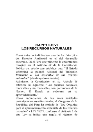 CAPITULO VI 
LOS RECURSOS NATURALES 
Como antes lo indicáramos uno de los Principios del Derecho Ambiental es el del desarrollo sostenido. En el Perú este principio lo encontramos recogido en el Artículo 67 de la Constitución Política del estado que establece que: “El Estado determina la política nacional del ambiente. Promueve el uso sostenible de sus recursos naturales.” (el subrayado es nuestro). 
Asimismo, la Constitución en su Artículo 66 establece lo siguiente: “Los recursos naturales, renovables y no renovables, son patrimonio de la Nación. El Estado es soberano en su aprovechamiento.” 
Como consecuencia de las antes señaladas prescripciones constitucionales, el Congreso de la República del Perú ha emitido la “Ley Orgánica para el aprovechamiento sostenible de los recursos naturales” - LEY 26821, conforme al Artículo 1 de esta Ley se indica que regula el régimen de 
67 
 