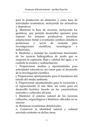 Introducción al Derecho Ambiental – José María Pacori Cari 
------------------------------------------------------------------------- 
para la producción de alimentos y como base de actividades económicas, incluyendo las recreativas y deportivas. 
g. Mantener la base de recursos, incluyendo los genéticos, que permita desarrollar opciones para mejorar los sistemas productivos, encontrar adaptaciones frente a eventuales cambios climáticos perniciosos y servir de sustento para investigaciones científicas, tecnológicas e industriales. 
h. Mantener y manejar las condiciones funcionales de las cuencas hidrográficas de modo que se aseguren la captación, flujo y calidad del agua, y se controle la erosión y sedimentación. 
i. Proporcionar medios y oportunidades para actividades educativas, así como para el desarrollo de la investigación científica. 
j. Proporcionar oportunidades para el monitoreo del estado del medio ambiente. 
k. Proporcionar oportunidades para la recreación y el esparcimiento al aire libre, así como para un desarrollo turístico basado en las características naturales y culturales del país. 
l. Mantener el entorno natural de los recursos culturales, arqueológicos e históricos ubicados en su interior. 
m. Restaurar ecosistemas deteriorados. 
n. Conservar la identidad natural y cultural asociada existente en dichas áreas. 
77 
 