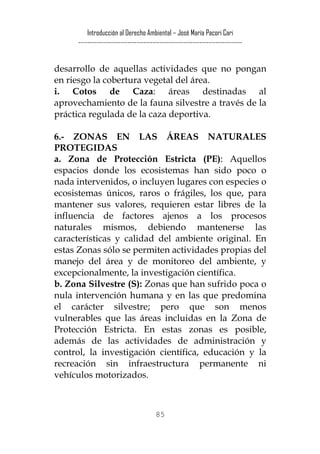 Introducción al Derecho Ambiental – José María Pacori Cari 
------------------------------------------------------------------------- 
desarrollo de aquellas actividades que no pongan en riesgo la cobertura vegetal del área. 
i. Cotos de Caza: áreas destinadas al aprovechamiento de la fauna silvestre a través de la práctica regulada de la caza deportiva. 
6.- ZONAS EN LAS ÁREAS NATURALES PROTEGIDAS 
a. Zona de Protección Estricta (PE): Aquellos espacios donde los ecosistemas han sido poco o nada intervenidos, o incluyen lugares con especies o ecosistemas únicos, raros o frágiles, los que, para mantener sus valores, requieren estar libres de la influencia de factores ajenos a los procesos naturales mismos, debiendo mantenerse las características y calidad del ambiente original. En estas Zonas sólo se permiten actividades propias del manejo del área y de monitoreo del ambiente, y excepcionalmente, la investigación científica. 
b. Zona Silvestre (S): Zonas que han sufrido poca o nula intervención humana y en las que predomina el carácter silvestre; pero que son menos vulnerables que las áreas incluidas en la Zona de Protección Estricta. En estas zonas es posible, además de las actividades de administración y control, la investigación científica, educación y la recreación sin infraestructura permanente ni vehículos motorizados. 
85 
 