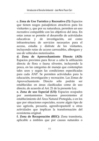 Introducción al Derecho Ambiental – José María Pacori Cari 
------------------------------------------------------------------------- 
c. Zona de Uso Turístico y Recreativo (T): Espacios que tienen rasgos paisajísticos atractivos para los visitantes y, que por su naturaleza, permiten un uso recreativo compatible con los objetivos del área. En estas zonas se permite el desarrollo de actividades educativas y de investigación, así como infraestructura de servicios necesarios para el acceso, estadía y disfrute de los visitantes, incluyendo rutas de acceso carrozables, albergues y uso de vehículos motorizados. 
d. Zona de Aprovechamiento Directo (AD): Espacios previstos para llevar a cabo la utilización directa de flora o fauna silvestre, incluyendo la pesca, en las categorías de manejo que contemplan tales usos y según las condiciones especificadas para cada ANP. Se permiten actividades para la educación, investigación y recreación. Las Zonas de Aprovechamiento Directo sólo podrán ser establecidas en áreas clasificadas como de uso directo, de acuerdo al Art. 21 de la presente Ley. 
e. Zona de uso Especial (UE): Espacios ocupados por asentamientos humanos preexistentes al establecimiento del Área Natural Protegida, o en los que por situaciones especiales, ocurre algún tipo de uso agrícola, pecuario, agrosilvopastoril u otras actividades que implican la transformación del ecosistema original. 
f. Zona de Recuperación (REC): Zona transitoria, aplicable a ámbitos que por causas naturales o 
86 
 