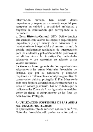 Introducción al Derecho Ambiental – José María Pacori Cari 
------------------------------------------------------------------------- 
intervención humana, han sufrido daños importantes y requieren un manejo especial para recuperar su calidad y estabilidad ambiental, y asignarle la zonificación que corresponde a su naturaleza. 
g. Zona Histórico-Cultural (HC): Define ámbitos que cuentan con valores históricos o arqueológicos importantes y cuyo manejo debe orientarse a su mantenimiento, integrándolos al entorno natural. Es posible implementar facilidades de interpretación para los visitantes y población local. Se promoverán en dichas áreas la investigación, actividades educativas y uso recreativo, en relación a sus valores culturales. 
h.- Zonas de Amortiguamiento: Son aquellas zonas adyacentes a las Áreas Naturales Protegidas del Sistema, que por su naturaleza y ubicación requieren un tratamiento especial para garantizar la conservación del área protegida. El Plan Maestro de cada área definirá la extensión que corresponda a su Zona de Amortiguamiento. Las actividades que se realicen en las Zonas de Amortiguamiento no deben poner en riesgo el cumplimiento de los fines del Área Natural Protegida. 
7.- UTILIZACION SOSTENIBLE DE LAS AREAS NATURALES PROTEGIDAS 
El aprovechamiento de recursos naturales en Áreas Naturales Protegidas sólo podrá ser autorizado si 
87 
 