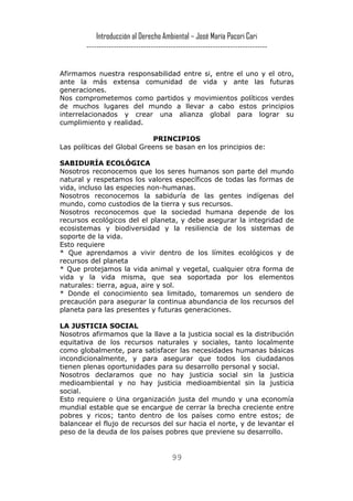 Introducción al Derecho Ambiental – José María Pacori Cari 
------------------------------------------------------------------------- 
Afirmamos nuestra responsabilidad entre si, entre el uno y el otro, ante la más extensa comunidad de vida y ante las futuras generaciones. 
Nos comprometemos como partidos y movimientos políticos verdes de muchos lugares del mundo a llevar a cabo estos principios interrelacionados y crear una alianza global para lograr su cumplimiento y realidad. 
PRINCIPIOS 
Las políticas del Global Greens se basan en los principios de: 
SABIDURÍA ECOLÓGICA 
Nosotros reconocemos que los seres humanos son parte del mundo natural y respetamos los valores específicos de todas las formas de vida, incluso las especies non-humanas. 
Nosotros reconocemos la sabiduría de las gentes indígenas del mundo, como custodios de la tierra y sus recursos. 
Nosotros reconocemos que la sociedad humana depende de los recursos ecológicos del el planeta, y debe asegurar la integridad de ecosistemas y biodiversidad y la resiliencia de los sistemas de soporte de la vida. 
Esto requiere 
* Que aprendamos a vivir dentro de los límites ecológicos y de recursos del planeta 
* Que protejamos la vida animal y vegetal, cualquier otra forma de vida y la vida misma, que sea soportada por los elementos naturales: tierra, agua, aire y sol. 
* Donde el conocimiento sea limitado, tomaremos un sendero de precaución para asegurar la continua abundancia de los recursos del planeta para las presentes y futuras generaciones. 
LA JUSTICIA SOCIAL 
Nosotros afirmamos que la llave a la justicia social es la distribución equitativa de los recursos naturales y sociales, tanto localmente como globalmente, para satisfacer las necesidades humanas básicas incondicionalmente, y para asegurar que todos los ciudadanos tienen plenas oportunidades para su desarrollo personal y social. 
Nosotros declaramos que no hay justicia social sin la justicia medioambiental y no hay justicia medioambiental sin la justicia social. 
Esto requiere o Una organización justa del mundo y una economía mundial estable que se encargue de cerrar la brecha creciente entre pobres y ricos; tanto dentro de los países como entre estos; de balancear el flujo de recursos del sur hacia el norte, y de levantar el peso de la deuda de los países pobres que previene su desarrollo. 
99 
 