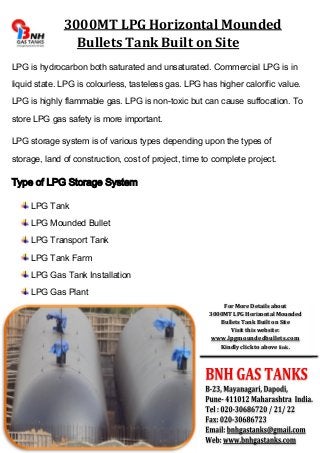 3000MT LPG Horizontal Mounded 
Bullets Tank Built on Site 
LPG is hydrocarbon both saturated and unsaturated. Commercial LPG is in 
liquid state. LPG is colourless, tasteless gas. LPG has higher calorific value. 
LPG is highly flammable gas. LPG is non-toxic but can cause suffocation. To 
store LPG gas safety is more important. 
LPG storage system is of various types depending upon the types of 
storage, land of construction, cost of project, time to complete project. 
Type of LPG Storage System 
LPG Tank 
LPG Mounded Bullet 
LPG Transport Tank 
LPG Tank Farm 
LPG Gas Tank Installation 
LPG Gas Plant 
For More Details about 
3000MT LPG Horizontal Mounded 
Bullets Tank Built on Site 
Visit this website: 
www.lpgmoundedbullets.com 
Kindly click to above link. 

