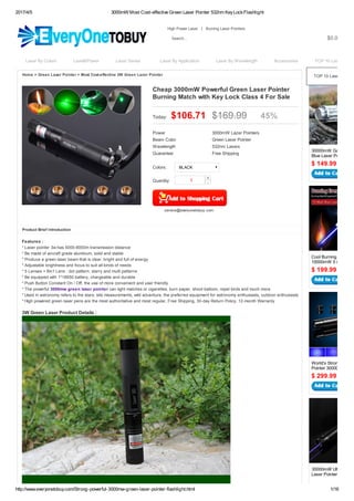 2017/4/5 3000mW Most Cost-effective Green Laser Pointer 532nm KeyLockFlashlight
http://www.everyonetobuy.com/Strong-powerful-3000mw-green-laser-pointer-flashlight.html 1/16
$ 149.99
$ 199.99
$ 299.99
Top Recommend
30000mW Gatling Min
Blue Laser Pointer Fla
Cool Burning Laser Po
10000mW 5 in 1 Flash
World's Strongest Las
Pointer 30000mW Flas
30000mW Ultra Powe
Laser Pointer Mace Fla
Home > Green Laser Pointer > Most Cost-effective 3W Green Lazer Pointer
Product Brief Introduction
Features :
* Laser pointer 3w has 5000-8000m transmission distance
* Be made of aircraft grade aluminum, solid and stable
* Produce a green laser beam that is clear, bright and full of energy
* Adjustable brightness and focus to suit all kinds of needs
* 5 Lenses + 8in1 Lens : dot pattern, starry and multi patterns
* Be equipped with 1*18650 battery, chargeable and durable
* Push Button Constant On / Off, the use of more convenient and user friendly
* The powerful 3000mw green laser pointer can light matches or cigarettes, burn paper, shoot balloon, repel birds and much more
* Used in astronomy refers to the stars, site measurements, wild adventure, the preferred equipment for astronomy enthusiasts, outdoor enthusiasts
* High powered green laser pens are the most authoritative and most regular, Free Shipping, 30-day Return Policy, 12-month Warranty
3W Green Laser Product Details :
$0.00
High Power Laser | Burning Laser Pointers
Search...
Laser By Colors Level&Power Laser Series Laser By Application Laser By Wavelength Accessories TOP 10 Lasers
Quantity: 1
+
-
Cheap 3000mW Powerful Green Laser Pointer
Burning Match with Key Lock Class 4 For Sale
Today: $106.71 $169.99 45%
Power 3000mW Lazer Pointers
Beam Color Green Laser Pointer
Wavelength 532nm Lasers
Guarantee: Free Shipping
Colors: BLACK
service@everyonetobuy.com
TOP 10 Lasers
 