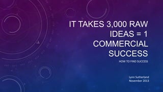 IT TAKES 3,000 RAW
IDEAS = 1
COMMERCIAL
SUCCESS
HOW TO FIND SUCCESS

Lynn Sutherland
November 2013

 