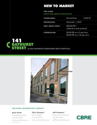 NEW TO MARKET
                                               FOR LEASE
                                               BRICK AND BEAM OPPORTUNITY

                                               F LO O R / A R E A :               Ground Floor              3,653 SF

                                               POSSESSION:                        November 1, 2012

                                               S E M I - G R O S S R E N T:       $28.00 PSF +
                                                                                  utilities & in-suite janitorial

                                               COMMISSION:                        $5.00 PSF on a 5 year term
                                                                                  $8.00 PSF on a 10 year term


141
BATHURST
STREET                  ALLIED PROPERTIES DOWNTOWN WEST PORTFOLIO




F O R M O R E I N F O R M AT I O N C O N TA C T:


Brian Porter                 Chris Vanexan*                   Jeff Friedman*
Sales Representative         Vice President                   Executive Vice President
416.847.3242                 416.815.2376                     416.815.2363
brian.porter@cbre.com        chris.vanexan@cbre.com           jeff.friedman@cbre.com
*Sales Representative
 