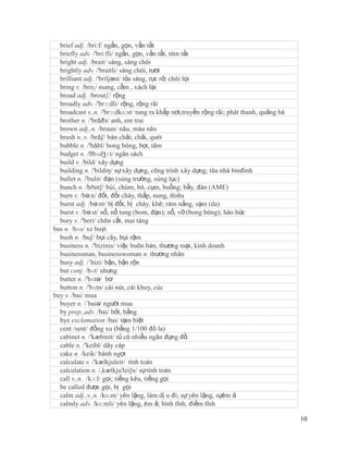 brief adj. /bri:f/ ngắn, gọn, vắn tắt
  briefly adv. /'bri:fli/ ngắn, gọn, vắn tắt, tóm tắt
  bright adj. /brait/ sáng, sáng chói
  brightly adv. /'braitli/ sáng chói, tươi
  brilliant adj. /'briljənt/ tỏa sáng, rực rỡ, chói lọi
  bring v. /briɳ/ mang, cầm , xách lại
  broad adj. /broutʃ/ rộng
  broadly adv. /'brɔ:dli/ rộng, rộng rãi
  broadcast v.,n. /'brɔ:dkɑ:st/ tung ra khắp nơi,truyền rộng rãi; phát thanh, quảng bá
  brother n. /'brΔðз/ anh, em trai
  brown adj.,n. /braun/ nâu, màu nâu
  brush n.,v. /brΔ∫/ bàn chải; chải, quét
  bubble n. /'bΔbl/ bong bóng, bọt, tăm
  budget n. /ˈ  bʌdʒɪt/ ngân sách
  build v. /bild/ xây dựng
  building n. /'bildiŋ/ sự xây dựng, công trình xây dựng; tòa nhà binđinh
  bullet n. /'bulit/ đạn (súng trường, súng lục)
  bunch n. /bΛnt∫/ búi, chùm, bó, cụm, buồng; bầy, đàn (AME)
  burn v. /bə:n/ đốt, đốt cháy, thắp, nung, thiêu
  burnt adj. /bə:nt/ bị đốt, bị cháy, khê; rám nắng, sạm (da)
  burst v. /bə:st/ nổ, nổ tung (bom, đạn); nổ, vỡ (bong bóng); háo hức
  bury v. /'beri/ chôn cất, mai táng
bus n. /bʌs/ xe buýt
  bush n. /bu∫/ bụi cây, bụi rậm
  business n. /'bizinis/ việc buôn bán, thương mại, kinh doanh
  businessman, businesswoman n. thương nhân
  busy adj. /´bizi/ bận, bận rộn
  but conj. /bʌt/ nhưng
  butter n. /'bʌtə/ bơ
  button n. /'bʌtn/ cái nút, cái khuy, cúc
buy v. /bai/ mua
  buyer n. /´baiə/ người mua
  by prep.,adv. /bai/ bởi, bằng
  bye exclamation /bai/ tạm biệt
  cent /sent/ đồng xu (bằng 1/100 đô la)
  cabinet n. /'kæbinit/ tủ có nhiều ngăn đựng đồ
  cable n. /'keibl/ dây cáp
  cake n. /keik/ bánh ngọt
  calculate v. /'kælkjuleit/ tính toán
  calculation n. /,kælkju'lei∫n/ sự tính toán
  call v.,n. /kɔ:l/ gọi; tiếng kêu, tiếng gọi
  be called được gọi, bị gọi
  calm adj.,v.,n. /kɑ:m/ yên lặng, làm dị u đi; sự yên lặng, sựêm ả
  calmly adv. /kɑ:mli/ yên lặng, êm ả; bình tĩnh, điềm tĩnh

                                                                                         10
 