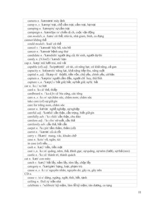 camera n. /kæmərə/ máy ảnh
  camp n.,v. /kæmp/ trại, chỗ cắm trại; cắm trại, hạ trại
  camping n. /kæmpiη/ sự cắm trại
  campaign n. /kæmˈ      peɪn/ chiến dị ch, cuộc vận động
  can modalv.,n. /kæn/ có thể; nhà tù, nhà giam, bình, ca đựng
cannot không thể
  could modalv. /kud/ có thể
  cancel v. /´kænsəl/ hủy bỏ, xóa bỏ
  cancer n. /'kænsə/ bệnh ung thư
  candidate n. /'kændidit/ người ứng cử, thí sinh, người dự thi
  candy n. (NAmE) /´kændi/ kẹo
cap n. /kæp/ mũ lưỡi trai, mũ vải
  capable (of) adj. /'keipəb(ə)l/ có tài, có năng lực; có khả năng, cả gan
  capacity n. /kə'pæsiti/ năng lực, khả năng tiếp thu, năng suất
  capital n.,adj. /ˈ kæpɪtl/ thủđô, tiền vốn; chủ yếu, chính yếu, cơ bản
  captain n. /'kæptin/ người cầm đầu, người chỉ huy, thủ lĩnh
  capture v.,n. /'kæptʃə/ bắt giữ, bắt; sự bắt giữ, sự bị bắt
car n. /kɑ:/ xe hơi
  card n. /kɑ:d/ thẻ, thiếp
  cardboard n. /´ka:d¸bɔ:d/ bìa cứng, các tông
  care n.,v. /kɛər/ sự chăm sóc, chăm nom; chăm sóc
  take care (of) sự giữ gìn
  care for trông nom, chăm sóc
  career n. /kə'riə/ nghề nghiệp, sự nghiệp
  careful adj. /'keəful/ cẩn thận, cẩn trọng, biết giữ gìn
  carefully adv. /´kɛəfuli/ cẩn thận, chu đáo
  careless adj. /´kɛəlis/ sơ suất, cầu thả
  carelessly adv. cẩu thả, bất cẩn
  carpet n. /'kɑ:pit/ tấm thảm, thảm (cỏ)
  carrot n. /´kærət/ củ cà rốt
  carry v. /ˈ kæri/ mang, vác, khuân chở
  case n. /keis/ vỏ, ngăn, túi
  in case (of) nếu......
  cash n. /kæʃ/ tiền, tiền mặt
  cast v.,n. /kɑ:st/ quăng, ném, thả, đánh gục; sự quăng, sự ném (lưới), sự thả (neo)
  castle n. /'kɑ:sl/ thành trì, thành quách
cat n. /kæt/ con mèo
  catch v. /kætʃ/ bắt lấy, nắm lấy, tóm lấy, chộp lấy
  category n. /'kætigəri/ hạng, loại; phạm trù
  cause n.,v. /kɔ:z/ nguyên nhân, nguyên do; gây ra, gây nên
CD n.
  cease v. /si:s/ dừng, ngừng, ngớt, thôi, hết, tạnh
  ceiling n. /ˈ silɪŋ/ trần nhà
  celebrate v. /'selibreit/ kỷ niệm, làm lễ kỷ niệm; tán dương, ca tụng

                                                                                        11
 