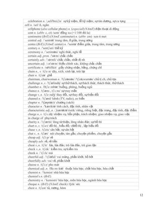 celebration n. /,seli'breiʃn/ sự kỷ niệm, lễ kỷ niệm; sự tán dương, sự ca tụng
cell n. /sel/ ô, ngăn
  cellphone (also cellular phone) n. (especiallyNAmE) điện thoại di động
  cent n. (abbr. c, ct) /sent/ đồng xu (=1/100 đô la)
  centimetre (BrE) (NAmE centimeter) n. (abbr. cm) xen ti met
  central adj. /´sentrəl/ trung tâm, ở giữa, trung ương
  centre (BrE) (NAmE center) n. /'sentə/ điểm giữa, trung tâm, trung ương
  century n. /'sentʃuri/ thế kỷ
  ceremony n. /´seriməni/ nghi thức, nghi lễ
  certain adj.,pron. /'sə:tn/ chắc chắn
  certainly adv. /´sə:tnli/ chắc chắn, nhất đị nh
  uncertain adj. /ʌn'sə:tn/ thiếu chính xác, không chắc chắn
  certificate n. /sə'tifikit/ giấy chứng nhận, bằng, chứng chỉ
  chain n., v. /tʃeɪn/ dây, xích; xính lại, trói lại
  chair n. /tʃeə/ ghế
  chairman, chairwoman n. /'tʃeəmən/ /'tʃeə,wumən/ chủ tị ch, chủ tọa
  challenge n.,v. /'tʃælindʤ/ sự thử thách, sự thách thức; thách thức, thử thách
  chamber n. /ˈ    tʃeɪmbər/ buồng, phòng, buồng ngủ
  chance n. /tʃæns , tʃɑ:ns/ sự may mắn
  change v.,n. /tʃeɪndʒ/ thay đổi, sự thay đổi, sự biến đổi
  channel n. /'tʃænl/ kênh (TV, radio), eo biển
  chapter n. /'t∫æptə(r)/ chương (sách)
  character n. /'kæriktə/ tính cách, đặc tính, nhân vật
  characteristic adj.,n. /¸kærəktə´ristik/ riêng, riêng biệt, đặc trưng, đặc tính, đặc điểm
  charge n.,v. /tʃɑ:dʤ/ nhiệm vụ, bổn phận, trách nhiệm; giao nhiệm vụ, giao việc
  in charge of phụ trách
  charity n. /´tʃæriti/ lòng từ thiện, lòng nhân đức; sự bố thí
  chart n.,v. /tʃa:t/ đồ thị , biểu đồ; vẽđồ thị , lập biểu đồ
  chase v.,n. /tʃeis/ săn bắt; sự săn bắt
  chat v., n. /tʃæt/ nói chuyện, tán gẫu; chuyện phiếm, chuyện gẫu
  cheap adj. /tʃi:p/ rẻ
  cheaply adv. rẻ, rẻ tiền
  cheat v.,n. /tʃit/ lừa, lừa đảo; trò lừa đảo, trò gian lận
  check v.,n. /tʃek/ kiểm tra; sự kiểm tra
  cheek n. /´tʃi:k/ má
  cheerful adj. /´tʃiəful/ vui mừng, phấn khởi, hồ hởi
  cheerfully adv. vui vẻ, phấn khởi
  cheese n. /tʃi:z/ pho mát
  chemical adj.,n. /ˈ   kɛmɪkəl/ thuộc hóa học; chất hóa học, hóa chất
  chemist n. /´kemist/ nhà hóa học
  chemist’s n. (BrE)
  chemistry n. /´kemistri/ hóa học, môn hóa học, ngành hóa học
  cheque n. (BrE) (NAmE check) /t∫ek/ séc
  chest n. /tʃest/ tủ, rương, hòm

                                                                                              12
 