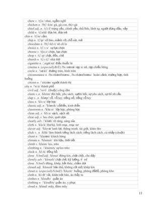 chew v. /tʃu:/ nhai, ngẫm nghĩ
   chicken n. /ˈ   tʃɪkin/ gà, gà con, thị t gà
   chief adj.,n. /tʃi:f/ trọng yếu, chính yếu; thủ lĩnh, lãnh tụ, người đứng đầu, xếp
   child n. /tʃaild/ đứa bé, đứa trẻ
chin n. /tʃin/ cằm
   chip n. /tʃip/ vỏ bào, mảnh vỡ, chỗ sứt, mẻ
   chocolate n. /ˈ   tʃɒklɪt/ sô cô la
   choice n. /tʃɔɪs/ sự lựa chọn
   choose v. /t∫u:z/ chọn, lựa chọn
   chop v. /tʃɔp/ chặt, đốn, chẻ
   church n. /tʃə:tʃ/ nhà thờ
   cigarette n. /¸sigə´ret/ điếu thuốc lá
   cinema n. (especiallyBrE) /ˈ     sɪnəmə/ rạp xi nê, rạp chiếu bóng
   circle n. /'sə:kl/ đường tròn, hình tròn
   circumstance n. /ˈ    sɜrkəmˈ  stæns , ˈ sɜrkəmˈstəns/ hoàn cảnh, trường hợp, tình
huống
   citizen n. /´sitizən/ người thành thị
city n. /'si:ti/ thành phố
   civil adj. /'sivl/ (thuộc) công dân
   claim v.,n. /kleim/ đòi hỏi, yêu sách; sựđòi hỏi, sự yêu sách, sự thỉ nh cầu
   clap v., n. /klæp/ vỗ, vỗ tay; tiếng nổ, tiếng vỗ tay
   class n. /klɑ:s/ lớp học
   classic adj.,n. /'klæsik/ cổđiển, kinh điển
   classroom n. /'klα:si/ lớp học, phòng học
   clean adj.,v. /kli:n/ sạch, sạch sẽ;
   clear adj.,v. lau chùi, quét dọn
   clearly adv. /´kliəli/ rõ ràng, sáng sủa
   clerk n. /kla:k/ thư ký, linh mục, mục sư
   clever adj. /'klevə/ lanh lợi, thông minh. tài giỏi, khéo léo
   click v., n. /klik/ làm thành tiếng lách cách; tiếng lách cách, cú nhắp (chuột)
   client n. /´klaiənt/ khách hàng
   climate n. /'klaimit/ khí hậu, thời tiết
   climb v. /klaim/ leo, trèo
   climbing n. /´klaimiη/ sự leo trèo
   clock n. /klɔk/ đồng hồ
   close NAmEadj. /klouz/ đóng kín, chật chội, che đậy
   closely adv. /´klousli/ chặt chẽ, kỹ lưỡng, tỉ mỉ
   close NAmEv.đóng, khép, kết thúc, chấm dứt
   closed adj. /klouzd/ bảo thủ, không cởi mở, khép kín
   closet n. (especiallyNAmE) /'klozit/ buồng, phòng đểđồ, phòng kho
   cloth n. /klɔθ/ vải, khăn trải bàn, áo thầy tu
   clothes n. /klouðz/ quần áo
   clothing n. /´klouðiη/ quần áo, y phục
   cloud n. /klaud/ mây, đám mây

                                                                                        13
 