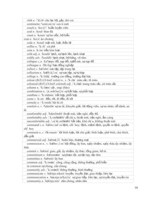 club n. /´klʌb/ câu lạc bộ; gậy, dùi cui
   centimetre /'senti,mi:tз/ xen ti mét
   coach n. /koʊtʃ/ huấn luyện viên
   coal n. /koul/ than đá
   coast n. /koust/ sự lao dốc; bờ biển
coat n. /koʊt/ áo choàng
   code n. /koud/ mật mã, luật, điều lệ
   coffee n. /'kɔfi/ cà phê
   coin n. /kɔin/ tiền kim loại
   cold adj.,n. /kould/ lạnh, sự lạnh lẽo, lạnh nhạt
   coldly adv. /'kouldli/ lạnh nhạt, hờ hững, vô tâm
   collapse v.,n. /kз'læps/ đổ, sụp đổ; sựđổ nát, sự sụp đổ
   colleague n. /ˈ kɒlig/ bạn đồng nghiệp
   collect v. /kə´lekt/ sưu tập, tập trung lại
   collection n. /kəˈ  lɛkʃən/ sự sưu tập, sự tụ họp
   college n. /'kɔlidʤ/ trường cao đẳng, trường đại học
   colour (BrE) (NAmE color) n., v. /'kʌlə/ màu sắc; tô màu
   coloured (BrE) (NAmE colored) adj. /´kʌləd/ mang màu sắc, có màu sắc
   column n. /'kɔləm/ cột , mục (báo)
   combination n. /,kɔmbi'neiʃn/ sự kết hợp, sự phối hợp
   combine v. /'kɔmbain/ kết hợp, phối hợp
   come v. /kʌm/ đến, tới, đi đến, đi tới
   comedy n. /´kɔmidi/ hài kị ch
   comfort n.,v. /'kΔmfзt/ sự an ủi, khuyên giải, lời động viên, sự an nhàn; dỗ dành, an
ủi
   comfortable adj. /'kΔmfзtзbl/ thoải mái, tiện nghi, đầy đủ
   comfortably adv. /´kʌmfətəbli/ dễ chị u, thoải mái, tiện nghi, ấm cúng
   uncomfortable adj. /ʌη´tkʌmfətəbl/ bất tiện, khó chị u, không thoải mái
   command v.,n. /kə'mɑ:nd/ ra lệnh, chỉ huy; lệnh, mệnh lệnh, quyền ra lệnh, quyền
chỉ huy
   comment n.,v. /ˈ  kɒment/ lời bình luận, lời chú giải; bình luận, phê bình, chú thích,
dẫn giải
   commercial adj. /kə'mə:ʃl/ buôn bán, thương mại
   commission n., v. /kəˈ   mɪʃən/ hội đồng, ủy ban, sựủy nhiệm, sựủy thác;ủy nhiệm, ủy
thác
   commit v. /kə'mit/ giao, gửi, ủy nhiệm, ủy thác; tống giam, bỏ tù
   commitment n. /kə'mmənt/ sự phạm tội, sự tận tụy, tận tâm
   committee n. /kə'miti/ ủy ban
   common adj. /'kɔmən/ công, công cộng, thông thường, phổ biến
   in common sự chung, của chung
   commonly adv. /´kɔmənli/ thông thường, bình thường
   communicate v. /kə'mju:nikeit/ truyền, truyền đạt; giao thiệp, liên lạc
   communication n. /kə,mju:ni'keiʃn/ sự giao tiếp, liên lạc, sự truyền đạt, truyền tin
   community n. /kə'mju:niti/ dân chúng, nhân dân

                                                                                            14
 