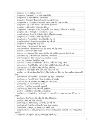 company n. /´kʌmpəni/ công ty
  compare v. /kəm'peə(r)/ so sánh, đối chiếu
  comparison n. /kəm'pærisn/ sự so sánh
  compete v. /kəm'pi:t/ đua tranh, ganh đua, cạnh tranh
  competition n. /,kɔmpi'tiʃn/ sự cạnh tranh, cuộc thi, cuộc thi đấu
  competitive adj. /kəm´petitiv/ cạnh tranh, đua tranh
  complain v. /kəm´plein/ phàn nàn, kêu ca
  complaint n. /kəmˈ    pleɪnt/ lời than phiền, than thở; sự khiếu nại, đơn kiện
  complete adj.,v. /kəm'pli:t/ hoàn thành, xong;
  completely adv. /kзm'pli:tli/ hoàn thành, đầy đủ, trọn vẹn
  complex adj. /'kɔmleks/ phức tạp, rắc rối
  complicate v. /'komplikeit/ làm phức tạp, rắc rối
  complicated adj. /'komplikeitid/ phức tạp, rắc rối
  computer n. /kəm'pju:tə/ máy tính
  concentrate v. /'kɔnsentreit/ tập trung
  concentration n. /,kɒnsn'trei∫n/ sự tập trung, nơi tập trung
  concept n. /ˈ  kɒnsept/ khái niệm
  concern v.,n. /kən'sз:n/ liên quan, dính líu tới; sự liên quan, sự dính líu tới
  concerned adj. /kən´sə:nd/ có liên quan, có dính líu
  concerning prep. /kən´sə:niη/ bâng khuâng, ái ngại
  concert n. /kən'sə:t/ buổi hòa nhạc
  conclude v. /kənˈ   klud/ kết luận, kết thúc, chấm dứt (công việc)
  conclusion n. /kənˈ   kluʒən/ sự kết thúc, sự kết luận, phần kết luận
  concrete adj.,n. /'kɔnkri:t/ bằng bê tông; bê tông
  condition n. /kən'di∫ən/ điều kiện, tình cảnh, tình thế
  conduct v.,n. /'kɔndʌkt/or/kən'dʌkt/ điều khiển, chỉ đạo, chỉ huy; sựđiều khiển, chỉ
huy
  conference n. /ˈ   kɒnfərəns , ˈ kɒnfrəns/ hội nghị , sự bàn bạc
  confidence n. /'konfid(ə)ns/ lòng tin tưởng, sự tin cậy
  confident adj. /'kɔnfidənt/ tin tưởng, tin cậy, tự tin
  confidently adv. /'kɔnfidəntli/ tự tin
  confine v. /kən'fain/ giam giữ, hạn chế
  confined adj. /kən'faind/ hạn chế, giới hạn
  confirm v. /kən'fə:m/ xác nhận, chứng thực
  conflict n.,v. /v. kənˈflɪkt ; n. ˈkɒnflɪkt/ xung đột, va chạm; sự xung đột, sự va
chạm
  confront v. /kən'frʌnt/ đối mặt, đối diện, đối chiếu
  confuse v. làm lộn xộn, xáo trộn
  confusing adj. /kən'fju:ziη/ khó hiểu, gây bối rối
  confused adj. /kən'fju:zd/ bối rối, lúng túng, ngượng
  confusion n. /kən'fju:ʒn/ sự lộn xộn, sự rối loạn
  congratulations n. /kən,grætju'lei∫n/ sự chúc mừng, khen ngợi; lời chúc mừng, khen
ngợi (s)
  congress n. /'kɔɳgres/ đại hội, hội nghị , Quốc hội

                                                                                         15
 