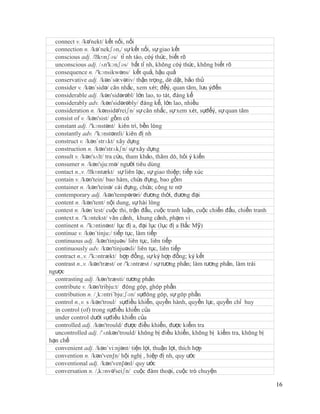 connect v. /kə'nekt/ kết nối, nối
  connection n. /kə´nekʃən,/ sự kết nối, sự giao kết
  conscious adj. /ˈ  kɒnʃəs/ tỉ nh táo, cóý thức, biết rõ
  unconscious adj. /ʌn'kɔnʃəs/ bất tỉ nh, không cóý thức, không biết rõ
  consequence n. /'kɔnsikwəns/ kết quả, hậu quả
  conservative adj. /kən´sə:vətiv/ thận trọng, dè dặt, bảo thủ
  consider v. /kən´sidə/ cân nhắc, xem xét; đểý, quan tâm, lưu ýđến
  considerable adj. /kən'sidərəbl/ lớn lao, to tát, đáng kể
  considerably adv. /kən'sidərəbly/ đáng kể, lớn lao, nhiều
  consideration n. /kənsidə'reiʃn/ sự cân nhắc, sự xem xét, sựđểý, sự quan tâm
  consist of v. /kən'sist/ gồm có
  constant adj. /'kɔnstənt/ kiên trì, bền lòng
  constantly adv. /'kɔnstəntli/ kiên đị nh
  construct v. /kən´strʌkt/ xây dựng
  construction n. /kən'strʌkʃn/ sự xây dựng
  consult v. /kən'sʌlt/ tra cứu, tham khảo, thăm dò, hỏi ý kiến
  consumer n. /kən'sju:mə/ người tiêu dùng
  contact n.,v. /ˈ kɒntækt/ sự liên lạc, sự giao thiệp; tiếp xúc
  contain v. /kən'tein/ bao hàm, chứa đựng, bao gồm
  container n. /kən'teinə/ cái đựng, chứa; công te nơ
  contemporary adj. /kən'tempərəri/ đương thời, đương đại
  content n. /kən'tent/ nội dung, sự hài lòng
  contest n. /kən´test/ cuộc thi, trận đấu, cuộc tranh luận, cuộc chiến đấu, chiến tranh
  context n. /'kɔntekst/ văn cảnh, khung cảnh, phạm vi
  continent n. /'kɔntinənt/ lục đị a, đại lục (lục đị a Bắc Mỹ)
  continue v. /kən´tinju:/ tiếp tục, làm tiếp
  continuous adj. /kən'tinjuəs/ liên tục, liên tiếp
  continuously adv. /kən'tinjuəsli/ liên tục, liên tiếp
  contract n.,v. /'kɔntrækt/ hợp đồng, sự ký hợp đồng; ký kết
  contrast n.,v. /kən'træst/ or /'kɔntræst / sự tương phản; làm tương phản, làm trái
ngược
  contrasting adj. /kən'træsti/ tương phản
  contribute v. /kən'tribju:t/ đóng góp, ghóp phần
  contribution n. /¸kɔntri´bju:ʃən/ sựđóng góp, sự góp phần
  control n.,v. s /kən'troul/ sựđiều khiển, quyền hành, quyền lực, quyền chỉ huy
  in control (of) trong sựđiều khiển của
  under control dưới sựđiều khiển của
  controlled adj. /kən'trould/ được điều khiển, được kiểm tra
  uncontrolled adj. /'ʌnkən'trould/ không bị điều khiển, không bị kiểm tra, không bị
hạn chế
  convenient adj. /kən´vi:njənt/ tiện lợi, thuận lợi, thích hợp
  convention n. /kən'ven∫n/ hội nghị , hiệp đị nh, quy ước
  conventional adj. /kən'ven∫ənl/ quy ước
  conversation n. /,kɔnvə'seiʃn/ cuộc đàm thoại, cuộc trò chuyện

                                                                                           16
 