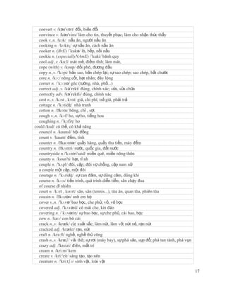 convert v. /kən'və:t/ đổi, biến đổi
  convince v. /kən'vins/ làm cho tin, thuyết phục; làm cho nhận thức thấy
  cook v.,n. /kʊk/ nấu ăn, người nấu ăn
  cooking n. /kʊkiɳ/ sự nấu ăn, cách nấu ăn
  cooker n. (BrE) /´kukə/ lò, bếp, nồi nấu
  cookie n. (especiallyNAmE) /´kuki/ bánh quy
  cool adj.,v. /ku:l/ mát mẻ, điềm tĩnh; làm mát,
  cope (with) v. /koup/ đối phó, đương đầu
  copy n.,v. /'kɔpi/ bản sao, bản chép lại; sự sao chép; sao chép, bắt chước
  core n. /kɔ:/ nòng cốt, hạt nhân; đáy lòng
  corner n. /´kɔ:nə/ góc (tường, nhà, phố...)
  correct adj.,v. /kə´rekt/ đúng, chính xác; sửa, sửa chữa
  correctly adv. /kə´rektli/ đúng, chính xác
  cost n.,v. /kɔst , kɒst/ giá, chi phí; trả giá, phải trả
  cottage n. /'kɔtidʤ/ nhà tranh
  cotton n. /ˈ kɒtn/ bông, chỉ , sợi
  cough v.,n. /kɔf/ ho, sự ho, tiếng hoa
  coughing n. /´kɔfiη/ ho
could /kud/ có thể, có khả năng
  council n. /kaunsl/ hội đồng
  count v. /kaunt/ đếm, tính
  counter n. /ˈ  kaʊntər/ quầy hàng, quầy thu tiền, máy đếm
  country n. /ˈ  kʌntri/ nước, quốc gia, đất nước
  countryside n./'kʌntri'said/ miền quê, miền nông thôn
  county n. /koun'ti/ hạt, tỉ nh
  couple n. /'kʌpl/ đôi, cặp; đôi vợ chồng, cặp nam nữ
  a couple một cặp, một đôi
  courage n. /'kʌridʤ/ sự can đảm, sự dũng cảm, dũng khí
  course n. /kɔ:s/ tiến trình, quá trình diễn tiến; sân chạy đua
  of course dĩ nhiên
  court n. /kɔrt , koʊrt/ sân, sân (tennis...), tòa án, quan tòa, phiên tòa
  cousin n. /ˈ kʌzən/ anh em họ
  cover v.,n. /'kʌvə/ bao bọc, che phủ; vỏ, vỏ bọc
  covered adj. /'kʌvərd/ có mái che, kín đáo
  covering n. /´kʌvəriη/ sự bao bọc, sự che phủ, cái bao, bọc
  cow n. /kaʊ/ con bò cái
  crack n.,v. /kræk/ cừ, xuất sắc; làm nứt, làm vỡ, nứt nẻ, rạn nứt
  cracked adj. /krækt/ rạn, nứt
  craft n. /kra:ft/ nghề, nghề thủ công
  crash n.,v. /kræʃ/ vải thô; sự rơi (máy bay), sự phá sản, sụp đổ; phá tan tành, phá vụn
  crazy adj. /'kreizi/ điên, mất trí
  cream n. /kri:m/ kem
  create v. /kri:'eit/ sáng tạo, tạo nên
  creature n. /'kri:tʃə/ sinh vật, loài vật

                                                                                            17
 