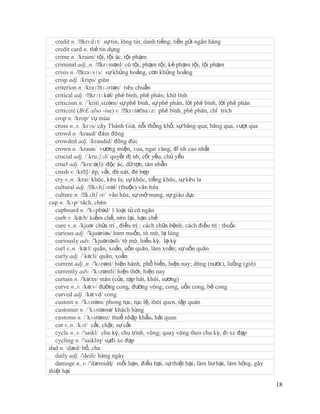 credit n. /ˈ krɛdɪt/ sự tin, lòng tin, danh tiếng; tiền gửi ngân hàng
   credit card n. thẻ tín dụng
   crime n. /kraim/ tội, tội ác, tội phạm
   criminal adj.,n. /ˈ   krɪmənl/ có tội, phạm tội; kẻ phạm tội, tội phạm
   crisis n. /ˈkraɪsɪs/ sự khủng hoảng, cơn khủng hoảng
   crisp adj. /krips/ giòn
   criterion n. /kraɪˈ   tɪəriən/ tiêu chuẩn
   critical adj. /ˈ  krɪtɪkəl/ phê bình, phê phán; khó tính
   criticism n. /´kriti¸sizəm/ sự phê bình, sự phê phán, lời phê bình, lời phê phán
   criticize (BrE also -ise) v. /ˈ  krɪtəˈ saɪz/ phê bình, phê phán, chỉ trích
   crop n. /krop/ vụ mùa
   cross n.,v. /krɔs/ cây Thánh Giá, nỗi thống khổ; sự băng qua; băng qua, vượt qua
   crowd n. /kraud/ đám đông
   crowded adj. /kraudid/ đông đúc
   crown n. /kraun/ vương miện, vua, ngai vàng; đỉ nh cao nhất
   crucial adj. /´kru:ʃəl/ quyết đị nh, cốt yếu, chủ yếu
   cruel adj. /'kru:ə(l)/ độc ác, dữ tợn, tàn nhẫn
   crush v. /krˈ ép, vắt, đè nát, đè bẹp
                  ∫/
   cry v.,n. /krai/ khóc, kêu la; sự khóc, tiếng khóc, sự kêu la
   cultural adj. /ˈ   kʌltʃərəl/ (thuộc) văn hóa
   culture n. /ˈ kʌltʃər/ văn hóa, sự mở mang, sự giáo dục
cup n. /kʌp/ tách, chén
   cupboard n. /'kʌpbəd/ 1 loại tủ có ngăn
   curb v. /kə:b/ kiềm chế, nén lại, hạn chế
   cure v.,n. /kjuə/ chữa trị , điều trị ; cách chữa bệnh, cách điều trị ; thuốc
   curious adj. /'kjuəriəs/ ham muốn, tò mò, lạ lùng
   curiously adv. /'kjuəriəsli/ tò mò, hiếu kỳ, lạ kỳ
   curl v.,n. /kə:l/ quăn, xoắn, uốn quăn, làm xoắn; sự uốn quăn
   curly adj. /´kə:li/ quăn, xoắn
   current adj.,n. /'kʌrənt/ hiện hành, phổ biến, hiện nay; dòng (nước), luống (gió)
   currently adv. /'kʌrəntli/ hiện thời, hiện nay
   curtain n. /'kə:tn/ màn (cửa, rạp hát, khói, sương)
   curve n.,v. /kə:v/ đường cong, đường vòng; cong, uốn cong, bẻ cong
   curved adj. /kə:vd/ cong
   custom n. /'kʌstəm/ phong tục, tục lệ, thói quen, tập quán
   customer n. /´kʌstəmə/ khách hàng
   customs n. /´kʌstəmz/ thuế nhập khẩu, hải quan
   cut v.,n. /kʌt/ cắt, chặt; sự cắt
   cycle n.,v. /'saikl/ chu kỳ, chu trình, vòng; quay vòng theo chu kỳ, đi xe đạp
   cycling n. /'saikliŋ/ sựđi xe đạp
dad n. /dæd/ bố, cha
   daily adj. /'deili/ hàng ngày
   damage n.,v. /'dæmidʤ/ mối hạn, điều hại, sự thiệt hại; làm hư hại, làm hỏng, gây
thiệt hại

                                                                                       18
 
