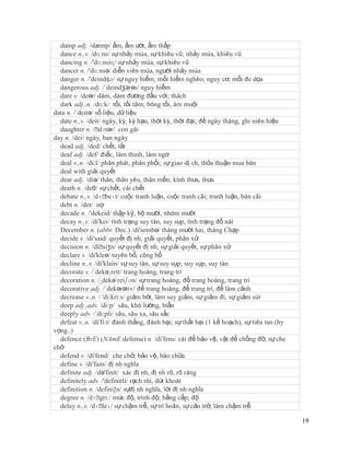 damp adj. /dæmp/ ẩm, ẩm ướt, ẩm thấp
  dance n.,v. /dɑ:ns/ sự nhảy múa, sự khiêu vũ; nhảy múa, khiêu vũ
  dancing n. /'dɑ:nsiɳ/ sự nhảy múa, sự khiêu vũ
  dancer n. /'dɑ:nsə/ diễn viên múa, người nhảy múa
  danger n. /'deindʤə/ sự nguy hiểm, mối hiểm nghèo; nguy cơ, mối đe dọa
  dangerous adj. /´deindʒərəs/ nguy hiểm
  dare v. /deər/ dám, dám đương đầu với; thách
  dark adj.,n. /dɑ:k/ tối, tối tăm; bóng tối, ám muội
data n. /´deitə/ số liệu, dữ liệu
  date n.,v. /deit/ ngày, kỳ, kỳ hạn, thời kỳ, thời đại; đề ngày tháng, ghi niên hiệu
  daughter n. /ˈ  dɔtər/ con gái
day n. /dei/ ngày, ban ngày
  dead adj. /ded/ chết, tắt
  deaf adj. /def/ điếc, làm thinh, làm ngơ
  deal v.,n. /di:l/ phân phát, phân phối; sự giao dị ch, thỏa thuận mua bán
  deal with giải quyết
  dear adj. /diə/ thân, thân yêu, thân mến; kính thưa, thưa
  death n. /deθ/ sự chết, cái chết
  debate n.,v. /dɪˈ  beɪt/ cuộc tranh luận, cuộc tranh cãi; tranh luận, bàn cãi
  debt n. /det/ nợ
  decade n. /'dekeid/ thập kỷ, bộ mười, nhóm mười
  decay n.,v. /di'kei/ tình trạng suy tàn, suy sụp, tình trạng đổ nát
  December n. (abbr. Dec.) /di'sembə/ tháng mười hai, tháng Chạp
  decide v. /di'said/ quyết đị nh, giải quyết, phân xử
  decision n. /diˈ  siʒn/ sự quyết đị nh, sự giải quyết, sự phân xử
  declare v. /di'kleə/ tuyên bố, công bố
  decline n.,v. /di'klain/ sự suy tàn, sự suy sụp; suy sụp, suy tàn
  decorate v. /´dekə¸reit/ trang hoàng, trang trí
  decoration n. /¸dekə´reiʃən/ sự trang hoàng, đồ trang hoàng, trang trí
  decorative adj. /´dekərətiv/ để trang hoàng, để trang trí, để làm cảnh
  decrease v.,n. / 'di:kri:s/ giảm bớt, làm suy giảm, sự giảm đi, sự giảm sút
  deep adj.,adv. /di:p/ sâu, khó lường, bíẩn
  deeply adv. /´di:pli/ sâu, sâu xa, sâu sắc
  defeat v.,n. /di'fi:t/ đánh thắng, đánh bại; sự thất bại (1 kế hoạch), sự tiêu tan (hy
vọng..)
  defence (BrE) (NAmE defense) n. /di'fens/ cái để bảo vệ, vật để chống đỡ, sự che
chở
  defend v. /di'fend/ che chở, bảo vệ, bào chữa
  define v. /di'fain/ đị nh nghĩa
  definite adj. /də'finit/ xác đị nh, đị nh rõ, rõ ràng
  definitely adv. /'definitli/ rạch ròi, dứt khoát
  definition n. /defini∫n/ sựđị nh nghĩa, lời đị nh nghĩa
  degree n. /dɪˈ mức độ, trình độ; bằng cấp; độ
                   gri:/
  delay n.,v. /dɪˈ sự chậm trễ, sự trì hoãn, sự cản trở; làm chậm trễ
                    leɪ/

                                                                                           19
 