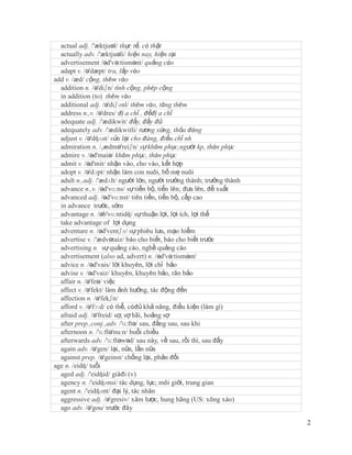 actual adj. /'æktjuəl/ thực tế, có thật
  actually adv. /'æktjuəli/ hiện nay, hiện tại
  advertisement /əd'və:tismənt/ quảng cáo
  adapt v. /ə'dæpt/ tra, lắp vào
add v. /æd/ cộng, thêm vào
  addition n. /ə'diʃn/ tính cộng, phép cộng
  in addition (to) thêm vào
  additional adj. /ə'diʃənl/ thêm vào, tăng thêm
  address n.,v. /ə'dres/ đị a chỉ , đềđị a chỉ
  adequate adj. /'ædikwit/ đầy, đầy đủ
  adequately adv. /'ædikwitli/ tương xứng, thỏa đáng
  adjust v. /ə'dʤʌst/ sửa lại cho đúng, điều chỉ nh
  admiration n. /,ædmə'reiʃn/ sự khâm phục,người kp, thán phục
  admire v. /əd'maiə/ khâm phục, thán phục
  admit v. /əd'mit/ nhận vào, cho vào, kết hợp
  adopt v. /ə'dɔpt/ nhận làm con nuôi, bố mẹ nuôi
  adult n.,adj. /'ædʌlt/ người lớn, người trưởng thành; trưởng thành
  advance n.,v. /əd'vɑ:ns/ sự tiến bộ, tiến lên; đưa lên, đề xuất
  advanced adj. /əd'vɑ:nst/ tiên tiến, tiến bộ, cấp cao
  in advance trước, sớm
  advantage n. /əb'vɑ:ntidʤ/ sự thuận lợi, lợi ích, lợi thế
  take advantage of lợi dụng
  adventure n. /əd'ventʃə/ sự phiêu lưu, mạo hiểm
  advertise v. /'ædvətaiz/ báo cho biết, báo cho biết trước
  advertising n. sự quảng cáo, nghề quảng cáo
  advertisement (also ad, advert) n. /əd'və:tismənt/
  advice n. /əd'vais/ lời khuyên, lời chỉ bảo
  advise v. /əd'vaiz/ khuyên, khuyên bảo, răn bảo
  affair n. /ə'feə/ việc
  affect v. /ə'fekt/ làm ảnh hưởng, tác động đến
  affection n. /ə'fekʃn/
  afford v. /ə'fɔ:d/ có thể, cóđủ khả năng, điều kiện (làm gì)
  afraid adj. /ə'freid/ sợ, sợ hãi, hoảng sợ
  after prep.,conj.,adv. /'ɑ:ftə/ sau, đằng sau, sau khi
  afternoon n. /'ɑ:ftə'nu:n/ buổi chiều
  afterwards adv. /'ɑ:ftəwəd/ sau này, về sau, rồi thì, sau đấy
  again adv. /ə'gen/ lại, nữa, lần nữa
  against prep. /ə'geinst/ chống lại, phản đối
age n. /eidʤ/ tuổi
  aged adj. /'eidʤid/ giàđi (v)
  agency n. /'eidʤənsi/ tác dụng, lực; môi giới, trung gian
  agent n. /'eidʤənt/ đại lý, tác nhân
  aggressive adj. /ə'gresiv/ xâm lược, hung hăng (US: xông xáo)
  ago adv. /ə'gou/ trước đây

                                                                       2
 