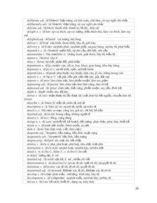 deliberate adj. /di'libəreit/ thận trọng, có tính toán, chủ tâm, có suy nghĩ cân nhắc
   deliberately adv. /di´libəritli/ thận trọng, có suy nghĩ cân nhắc
   delicate adj. /'delikeit/ thanh nhã, thanh tú, tế nhị , khó xử
   delight n.,v. /di'lait/ sự vui thích, sự vui sướng, điều thích thú; làm vui thích, làm say
mê
   delighted adj. /di'laitid/ vui mừng, hài lòng
   deliver v. /di'livə/ cứu khỏi, thoát khỏi, bày tỏ, giãi bày
   delivery n. /di'livəri/ sự phân phát, sự phân phối, sự giao hàng; sự bày tỏ, phát biếu
   demand n.,v. /dɪ.ˈ    mænd/ sựđòi hỏi, sự yêu cầu; đòi hỏi, yêu cầu
   demonstrate v. /ˈ    dɛmənˈ  streɪt/ chứng minh, giải thích; bày tỏ, biểu lộ
   dentist n. /'dentist/ nha sĩ
   deny v. /di'nai/ từ chối, phản đối, phủ nhận
   department n. /di'pɑ:tmənt/ cục, sở, ty, ban, khoa; gian hàng, khu bày hàng
   departure n. /di'pɑ:tʃə/ sự rời khỏi, sựđi, sự khởi hành
   depend (on) v. /di'pend/ phụ thuộc, tùy thuộc; dựa vào, ỷ vào, trông mong vào
   deposit n.,v. /dɪˈ   pɒzɪt/ vật gửi, tiền gửi, tiền đặt cọc; gửi, đặt cọc
   depress v. /di´pres/ làm chán nản, làm phiền muộn; làm suy giảm
   depressing adj. /di'presiη/ làm chán nản làm thát vọng, làm trì trệ
   depressed adj. /di-'prest/ chán nản, thất vọng, phiền muộn; suy yếu, đình trệ
   depth n. /depθ/ chiều sâu, độ dày
   derive v. /di´raiv/ nhận được từ, lấy được từ; xuất phát từ, bắt nguồn, chuyển hóa từ
(from)
   describe v. /dɪˈ  skraɪb/ diễn tả, miêu tả, mô tả
   description n. /dɪˈ   skrɪpʃən/ sự mô tả, sự tả, sự miêu tả
   desert n.,v. /ˈ dɛzərt/ sa mạc; công lao, giá trị ; rời bỏ, bỏ trốn
   deserted adj. /di'zз:tid/ hoang vắng, không người ở
   deserve v. /di'zз:v/ đáng, xứng đáng
   design n.,v. /di´zain/ sự thiết kế, kế hoạch, đề cương. phác thảo; phác họa, thiết kế
   desire n.,v. /di'zaiə/ ước muốn; thèm muốn, ao ước
   desk n. /desk/ bàn (học sinh, viết, làm việc)
   desperate adj. /'despərit/ liều mạng, liều lĩnh; tuyệt vọng
   desperately adv. /'despəritli/ liều lĩnh, liều mạng
   despite prep. /dis'pait/ dù, mặc dù, bất chấp
   destroy v. /dis'trɔi/ phá, phá hoại, phá huỷ, tiêu diệt, triệt phá
   destruction n. /dis'trʌk∫n/ sự phá hoại, sự phá hủy, sự tiêu diệt
   detail n. /n. dɪˈ , ˈ
                      teɪl diteɪl ; v. dɪˈ   teɪl/ chi tiết
   in detail tường tận, tỉ mỉ
   detailed adj. /'di:teild/ cặn kẽ, tỉ mỉ , nhiều chi tiết
   determination n. /di,tə:mi'neiʃn/ sự xác đị nh, sựđị nh rõ; sự quyết đị nh
   determine v. /di'tз:min/ xác đị nh, đị nh rõ; quyết đị nh
   determined adj. /di´tə:mind/ đãđược xác đị nh, đãđược xác đị nh rõ
   develop v. /di'veləp/ phát triển, mở rộng; trình bày, bày tỏ
   development n. /di’veləpmənt/ sự phát triển, sự trình bày, sự bày tỏ
   device n. /di'vais/ kế sách; thiết bị , dụng cụ, máy móc

                                                                                                20
 