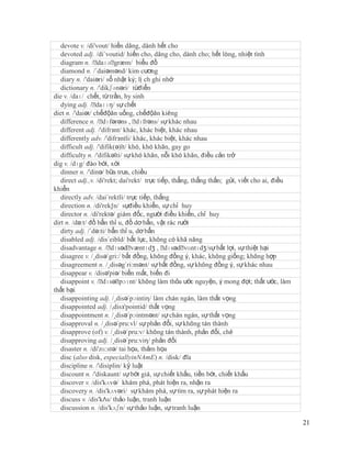 devote v. /di'vout/ hiến dâng, dành hết cho
   devoted adj. /di´voutid/ hiến cho, dâng cho, dành cho; hết lòng, nhiệt tình
   diagram n. /ˈ   daɪəˈ  græm/ biểu đồ
   diamond n. /´daiəmənd/ kim cương
   diary n. /'daiəri/ sổ nhật ký; lị ch ghi nhớ
   dictionary n. /'dikʃənəri/ từđiển
die v. /daɪ/ chết, từ trần, hy sinh
   dying adj. /ˈ  daɪɪŋ/ sự chết
diet n. /'daiət/ chếđộăn uống, chếđộăn kiêng
   difference n. /ˈ  dɪfərəns , ˈ dɪfrəns/ sự khác nhau
   different adj. /'difrзnt/ khác, khác biệt, khác nhau
   differently adv. /'difrзntli/ khác, khác biệt, khác nhau
   difficult adj. /'difik(ə)lt/ khó, khó khăn, gay go
   difficulty n. /'difikəlti/ sự khó khăn, nỗi khó khăn, điều cản trở
dig v. /dɪg/ đào bới, xới
   dinner n. /'dinə/ bữa trưa, chiều
   direct adj.,v. /di'rekt; dai'rekt/ trực tiếp, thẳng, thẳng thắn; gửi, viết cho ai, điều
khiển
   directly adv. /dai´rektli/ trực tiếp, thẳng
   direction n. /di'rek∫n/ sựđiều khiển, sự chỉ huy
   director n. /di'rektə/ giám đốc, người điều khiển, chỉ huy
dirt n. /də:t/ đồ bẩn thỉ u, đồ dơ bẩn, vật rác rưởi
   dirty adj. /´də:ti/ bẩn thỉ u, dơ bẩn
   disabled adj. /dis´eibld/ bất lực, không có khă năng
   disadvantage n. /ˈ   dɪsədˈ   væntɪdʒ , ˈ  dɪsədˈ vɑntɪdʒ/sự bất lợi, sự thiệt hại
   disagree v. /¸disə´gri:/ bất đồng, không đồng ý, khác, không giống; không hợp
   disagreement n. /¸disəg´ri:mənt/ sự bất đồng, sự không đồng ý, sự khác nhau
   disappear v. /disə'piə/ biến mất, biến đi
   disappoint v. /ˈ  dɪsəˈ  pɔɪnt/ không làm thỏa ước nguyện, ý mong đợi; thất ước, làm
thất bại
   disappointing adj. /¸disə´pɔintiη/ làm chán ngán, làm thất vọng
   disappointed adj. /,disз'pointid/ thất vọng
   disappointment n. /¸disə´pɔintmənt/ sự chán ngán, sự thất vọng
   disapproval n. /¸disə´pru:vl/ sự phản đổi, sự không tán thành
   disapprove (of) v. /¸disə´pru:v/ không tán thành, phản đối, chê
   disapproving adj. /¸disə´pru:viη/ phản đối
   disaster n. /di'zɑ:stə/ tai họa, thảm họa
   disc (also disk, especiallyinNAmE) n. /disk/ đĩa
   discipline n. /'disiplin/ kỷ luật
   discount n. /'diskaunt/ sự bớt giá, sự chiết khấu, tiền bớt, chiết khấu
   discover v. /dis'kʌvə/ khám phá, phát hiện ra, nhận ra
   discovery n. /dis'kʌvəri/ sự khám phá, sự tìm ra, sự phát hiện ra
   discuss v. /dis'kΛs/ thảo luận, tranh luận
   discussion n. /dis'kʌʃn/ sự thảo luận, sự tranh luận

                                                                                             21
 