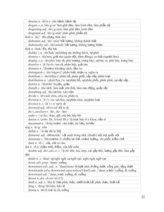 disease n. /di'zi:z/ căn bệnh, bệnh tật
   disgust v.,n. /dis´gʌst/ làm ghê tởm, làm kinh tởm, làm phẫn nộ
   disgusting adj. /dis´gʌstiη/ làm ghê tởm, kinh tởm
   disgusted adj. /dis´gʌstid/ chán ghét, phẫn nộ
dish n. /diʃ/ đĩa (đựng thức ăn)
   dishonest adj. /dis´ɔnist/ bất lương, không thành thật
   dishonestly adv. /dis'onistli/ bất lương, không lương thiện
disk n. /disk/ đĩa, đĩa hát
   dislike v.,n. /dis'laik/ sự không ưa, không thích, sự ghét
   dismiss v. /dis'mis/ giải tán (quân đội, đám đông); sa thải (người làm)
   display v.,n. /dis'plei/ bày tỏ, phô trương, trưng bày; sự bày ra, phô bày, trưng bày
   dissolve v. /dɪˈ   zɒlv/ tan rã, phân hủy, giải tán
   distance n. /'distəns/ khoảng cách, tầm xa
   distinguish v. /dis´tiηgwiʃ/ phân biệt, nhận ra, nghe ra
   distribute v. /dis'tribju:t/ phân bổ, phân phối, sắp xếp, phân loại
   distribution n. /,distri'bju:ʃn/ sự phân bổ, sự phân phối, phân phát, sự sắp xếp
   district n. /'distrikt/ huyện, quận
   disturb v. /dis´tə:b/ làm mất yên tĩnh, làm náo động, quấy rầy
   disturbing adj. /dis´tə:biη/ xáo trộn
   divide v. /di'vaid/ chia, chia ra, phân ra
   division n. /dɪ'vɪʒn/ sự chia, sự phân chia, sự phân loại
   divorce n.,v. /di´vɔ:s/ sự ly dị
   divorced adj. /di'vo:sd/ đã ly dị
   do v.,auxiliaryv. /du:, du/ làm
   undo v. /ʌn´du:/ tháo, gỡ; xóa bỏ, hủy bỏ
   doctor n. (abbr. Dr, NAmE Dr.) /'dɔktə/ bác sĩ y khoa, tiến sĩ
   document n. /'dɒkjʊmənt/ văn kiện, tài liệu, tư liệu
dog n. /dɔg/ chó
   dollar n. /´dɔlə/ đô la Mỹ
   domestic adj. /də'mestik/ vật nuôi trong nhà, (thuộc) nội trợ, quốc nội
   dominate v. /ˈ   dɒməˈ   neɪt/ chiếm ưu thế, cóảnh hưởng, chi phối; kiềm chế
   door n. /dɔ:/ cửa, cửa ra vào
dot n. /dɔt/ chấm nhỏ, điểm; của hồi môn
   double adj.,det.,adv.,n.,v. /'dʌbl/ đôi, hai, kép; cái gấp đôi, lượng gấp đôi; làm gấp
đôi
   doubt n.,v. /daut/ sự nghi ngờ, sự ngờ vực; nghi ngờ, ngờ vực
   down adv.,prep. /daun/ xuống
   downstairs adv.,adj., n. /'daun'steзz/ ở dưới nhà, ở tầng dưới; xống gác; tầng dưới
   downwards (also downward especiallyinNAmE) adv. /´daun¸wədz/ xuống, đi xuống
   downward adj. /´daun¸wəd/ xuống, đi xuống
   dozen n.,det. /dʌzn/ tá (12)
   draft n.,adj.,v. /dra:ft/ bản phác thảo, sơđồ thiết kế; phác thảo, thiết kế
   drag v. /drӕg/ lôi kéo, kéo lê
   drama n. /drɑˈ    .mə/ kị ch, tuồng

                                                                                            22
 