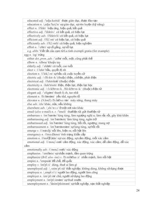 educated adj. /'edju:keitid/ được giáo dục, được đào tạo
  education n. /,edju:'keiʃn/ sự giáo dục, sự rèn luyện (kỹ năng)
  effect n. /i'fekt/ hiệu ứng, hiệu quả, kết quả
  effective adj. /'ifektiv/ có kết quả, có hiệu lực
  effectively adv. /i'fektivli/ có kết quả, có hiệu lực
  efficient adj. /i'fiʃənt/ có hiệu lực, có hiệu quả
  efficiently adv. /i'fiʃəntli/ có hiệu quả, hiệu nghiệm
  effort n. /´efə:t/ sự cố gắng, sự nỗ lực
  e.g. abbr. Viết tắt của cụm từ La tinh exempli gratia (for example)
egg n. /eg/ trứng
  either det.,pron.,adv. /´aiðə/ mỗi, một; cũng phải thế
  elbow n. /elbou/ khuỷu tay
  elderly adj. /´eldəli/ có tuổi, cao tuổi
  elect v. /i´lekt/ bầu, quyết đị nh
  election n. /i´lekʃən/ sự bầu cử, cuộc tuyển cử
  electric adj. /ɪˈ  lɛktrɪk/ (thuộc) điện, cóđiện, phát điện
  electrical adj. /i'lektrikəl/ (thuộc) điện
  electricity n. /ilek'trisiti/ điện, điện lực; điện lực học
  electronic adj. /ɪlɛkˈ   trɒnɪk , ˈ ilɛkˈ trɒnɪk/ (thuộc) điện tử
  elegant adj. /´eligənt/ thanh lị ch, tao nhã
  element n. /ˈ  ɛləmənt/ yếu tôd, nguyên tố
                            ɛləˈ
  elevator n. (NAmE) /ˈ veɪtər/ máy nâng, thang máy
  else adv. /els/ khác, nữa; nếu không
  elsewhere adv. /¸els´wɛə/ ở một nơi nào khác
  email (also e-mail) n.,v. /'imeil/ thưđiện tử; gửi thưđiện tử
  embarrass v. /im´bærəs/ lúng túng, làm ngượng nghị u; làm rắc rối, gây khó khăn
  embarrassing adj. /im´bærəsiη/ làm lúng túng, ngăn trở
  embarrassed adj. /im´bærəst/ lúng túng, bối rối, ngượng; mang nợ
  embarrassment n. /im´bærəsmənt/ sự lúng túng, sự bối rối
  emerge v. /i´mə:dʒ/ nổi lên, hiện ra; nổi bật lên
  emergency n. /i'mз:dЗensi/ tình trạng khẩn cấp
  emotion n. /i'moƱ    ʃ(ə)n/ xự xúc động, sự cảm động, mối xác cảm
  emotional adj. /i´mouʃənəl/ cảm động, xúc động, xúc cảm; dễ cảm động, dễ xúc
cảm
  emotionally adv. /i´mouʃənəli/ xúc động
  emphasisn. /´emfəsis/ sự nhấn mạnh, tầm quan trọng
  emphasize (BrE also -ise) v. /ˈ     ɛmfəˈ  saɪz/ nhấn mạnh, làm nổi bật
  empire n. /'empaiə/ đế chế, đế quốc
  employ v. /im'plɔi/ dùng, thuê ai làm gì
  unemployed adj. /¸ʌnim´plɔid/ thất nghiệp; không dùng, không sử dụng được
  employee n. /¸emplɔi´i:/ người lao động, người làm công
  employer n. /em´plɔiə/ chủ, người sử dụng lao động
  employment n. /im'plɔimənt/ sự thuê mướn
  unemployment n. /'Δnim'ploimзnt/ sự thất nghiệp, nạn thất nghiệp

                                                                                    24
 