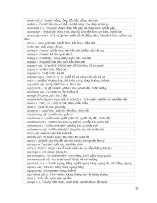 empty adj.,v. /'empti/ trống, rỗng; đổ, dốc; uống, làm cạn
  enable v. /i'neibl/ làm cho có thể, có khả năng; cho phép ai làm gì
  encounter v.,n. /in'kautə/ chạm chán, bắt gặp; sự chạm trán, sự bắt gặp
  encourage v. /in'kΔridЗ/ động viên, ủng hộ, giúp đỡ, làm can đảm, mạnh dạn
  encouragement n. /in´kʌridʒmənt/ niềm cổ vũ, động viên, khuyến khích, sự làm can
đảm
  end n.,v. /end/ giới hạn, sự kết thúc; kết thúc, chấm dứt
  in the end cuối cùng, về sau
  ending n. /´endiη/ sự kết thúc, sự chấm dứt; phần cuối, kết cục
  enemy n. /'enəmi/ kẻ thù, quân đị ch
  energy n. /ˈ  ɛnərdʒi/ năng lượng, nghị lực, sinh lực
  engage v. /in'geidʤ/ hứa hẹn, cam kết, đính ước
  engaged adj. /in´geidʒd/ đãđính ước, đã hứa hôn; đã có người
  engine n. /en'ʤin/ máy, động cơ
  engineer n. /endʒi'niər/ kỹ sư
  engineering n. /,enʤɪ'nɪərɪŋ/ nghề kỹ sư, công việc của kỹ sư
  enjoy v. /in'dЗoi/ thưởng thức, thích thú cái gì, được hưởng, cóđược
  enjoyable adj. /in´dʒɔiəbl/ thú vị , thích thú
  enjoyment n. /in´dʒɔimənt/ sự thích thú, sự cóđược, được hưởng
  enormous adj. /i'nɔ:məs/ to lớn, khổng lồ
  enough det.,pron.,adv. /i'nʌf/ đủ
  enquiry (also inquiry especially in NAmE) n. /in'kwaiəri/ sựđiều tra, sự thẩm vấn
  ensure v. /ɛnˈ   ʃʊər , ɛnˈ bảo đảm, chắc chắn
                               ʃɜr/
  enter v. /´entə/ đi vào, gia nhập
  entertain v. /,entə'tein/ giải trí, tiếp đón, chiêu đãi
  entertaining adj. /,entə'teiniɳ/ giải trí
  entertainer n. /¸entə´teinə/ người quản trò, người tiếp đãi, chiêu đãi
  entertainment n. /entə'teinm(ə)nt/ sự giải trí, sự tiếp đãi, chiêu đãi
  enthusiasm n. /ɛnˈ     θuziˈ æzəm/ sự hăng hái, sự nhiệt tình
  enthusiastic adj. /ɛnˈ    θuziˈ æstɪk/ hăng hái, say mê, nhiệt tình
  entire adj. /in'taiə/ toàn thể, toàn bộ
  entirely adv. /in´taiəli/ toàn vẹn, trọn vẹn, toàn bộ
  entitle v. /in'taitl/ cho tiêu đề, cho tên (sách); cho quyền làm gì
  entrance n. /'entrəns/ sựđi vào, sự nhậm chức
  entry n. /ˈ  ɛntri/ sự ghi vào sổ sách, sựđi vào, sự tiếp nhận (pháp lý)
  envelope n. /'enviloup/ phong bì
  environment n. /in'vaiərənmənt/ môi trường, hoàn cảnh xung quanh
  environmental adj. /in,vairən'mentl/ thuộc về môi trường
  equal adj.,n.,v. /´i:kwəl/ ngang, bằng; người ngang hàng, ngang tài, sức; bằng, ngang
  equally adv. /'i:kwзli / bằng nhau, ngang bằng
  equipmentn. /i'kwipmənt/ trang, thiết bị
  equivalent adj.,n. /i´kwivələnt/ tương đương; từ, vật tương đương
  error n. /'erə/ lỗi, sự sai sót, sai lầm
  escape v.,n. /is'keip/ trốn thoát, thoát khỏi; sự trốn thoát, lỗi thoát

                                                                                          25
 