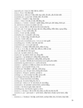 especially adv. /is'peʃəli/ đặc biệt là, nhất là
  essay n. /ˈ  ɛseɪ/ bài tiểu luận
  essential adj.,n. /əˈ  sɛnʃəl/ bản chất, thực chất, cốt yếu; yếu tố cần thiết
  essentially adv. /e¸senʃi´əli/ về bản chất, về cơ bản
  establish v. /ɪˈ  stæblɪʃ/ lập, thành lập
  estate n. /ɪˈ steɪt/ tài sản, di sản, bất động sản
  estimate n.,v. /'estimit - 'estimeit/ sựước lượng, đánh giá; ước lượng, đánh giá
  etc. (full form et cetera) /et setərə/ vân vân
  euro n. /´ju:rou/ đơn vị tiền tệ của liên minh châu Âu
  even adv.,adj. /'i:vn/ ngay cả, ngay, lại còn; bằng phẳng, điềm đạm, ngang bằng
  evening n. /'i:vniɳ/ buổi chiều, tối
  event n. /i'vent/ sự việc, sự kiện
  eventually adv. /i´ventjuəli/ cuối cùng
  ever adv. /'evə(r)/ từng, từ trước tới giờ
  every det. /'evəri/ mỗi, mọi
  everyone (also everybody) pron. /´evri¸wʌn/ mọi người
  everything pron. /'evriθiɳ/ mọi vật, mọi thứ
  everywhere adv. /´evri¸weə/ mọi nơi
  evidence n. /'evidəns/ điều hiển nhiên, điều rõ ràng
  evil adj.,n. /'i:vl/ xấu, ác; điều xấu, điều ác, điều tai hại
  ex- prefix tiền tố chỉ bên ngoài
  exact adj. /ig´zækt/ chính xác, đúng
  exactly adv. /ig´zæktli/ chính xác, đúng đắn
  exaggerate v. /ig´zædʒə¸reit/ cường điệu, phóng đại
  exaggerated adj. /ig'zædЗзreit/ cường điệu, phòng đại
  exam n. /ig´zæm/ viết tắt của Examination (xem nghĩa phía dưới)
  examination /ig¸zæmi´neiʃən/ n. sự thi cử, kỳ thi
  examine v. /ɪgˈ    zæmɪn/ thẩm tra, khám xét, hỏi han (thí sinh)
  example n. /ig´za:mp(ə)l/ thí dụ, ví dụ
  excellent adj. /ˈ  eksələnt/ xuất sắc, xuất chúng
  except prep.,conj. /ik'sept/ trừ ra, không kể; trừ phi
  exception n. /ik'sepʃn/ sự trừ ra, sự loại ra
  exchange v.,n. /iks´tʃeindʒ/ trao đổi; sự trao đổi
  in exchange (for) trong việc trao đổi về
  excite v. /ik'sait/ kích thích, kích động
  exciting adj. /ik´saitiη/ hứng thú, thú vị
  excited adj. /ɪkˈ   saɪtɪd/ bị kích thích, bị kích động
  excitement n. /ik´saitmənt/ sự kích thích, sự kích động
  exclude v. /iks´klu:d/ ngăn chạn, loại trừ
  excluding prep. /iks´klu:diη/ ngoài ra, trừ ra
  excuse n.,v. /iks´kju:z/ lời xin lỗi, bào chữa; xin lỗi, tha thứ, tha lỗi
  executive n.,adj. /ɪgˈ   zɛkyətɪv/ sự thi hành, chấp hành; (thuộc) sự thi hành, chấp
hành
  exercise n.,v. /'eksəsaiz/ bài tập, sự thi hành, sự thực hiện; làm, thi hành, thực hiện

                                                                                            26
 