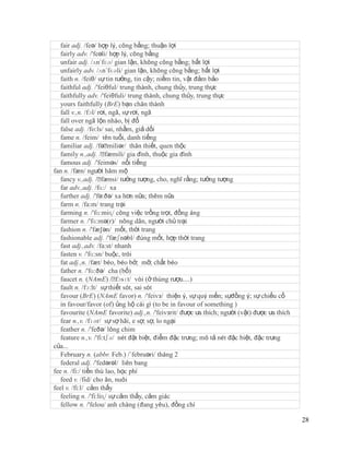 fair adj. /feə/ hợp lý, công bằng; thuận lợi
   fairly adv. /'feəli/ hợp lý, công bằng
   unfair adj. /ʌn´fɛə/ gian lận, không công bằng; bất lợi
   unfairly adv. /ʌn´fɛəli/ gian lận, không công bằng; bất lợi
   faith n. /feiθ/ sự tin tưởng, tin cậy; niềm tin, vật đảm bảo
   faithful adj. /'feiθful/ trung thành, chung thủy, trung thực
   faithfully adv. /'feiθfuli/ trung thành, chung thủy, trung thực
   yours faithfully (BrE) bạn chân thành
   fall v.,n. /fɔl/ rơi, ngã, sự rơi, ngã
   fall over ngã lộn nhào, bị đổ
   false adj. /fo:ls/ sai, nhầm, giả dối
   fame n. /feim/ tên tuổi, danh tiếng
   familiar adj. /fəˈ   miliər/ thân thiết, quen thộc
   family n.,adj. /ˈ   fæmili/ gia đình, thuộc gia đình
   famous adj. /'feiməs/ nổi tiếng
fan n. /fæn/ người hâm mộ
   fancy v.,adj. /ˈ  fænsi/ tưởng tượng, cho, nghĩ rằng; tưởng tượng
   far adv.,adj. /fɑ:/ xa
   further adj. /'fə:ðə/ xa hơn nữa; thêm nữa
   farm n. /fa:m/ trang trại
   farming n. /'fɑ:miɳ/ công việc trồng trọt, đồng áng
   farmer n. /'fɑ:mə(r)/ nông dân, người chủ trại
   fashion n. /'fæ∫ən/ mốt, thời trang
   fashionable adj. /'fæʃnəbl/ đúng mốt, hợp thời trang
   fast adj.,adv. /fa:st/ nhanh
   fasten v. /'fɑ:sn/ buộc, trói
   fat adj.,n. /fæt/ béo, béo bở; mỡ, chất béo
   father n. /'fɑ:ðə/ cha (bố)
   faucet n. (NAmE) /ˈ     fɔsɪt/ vòi (ở thùng rượu....)
   fault n. /fɔ:lt/ sự thiết sót, sai sót
   favour (BrE) (NAmE favor) n. /'feivз/ thiện ý, sự quý mến; sựđồng ý; sự chiếu cố
   in favour/favor (of) ủng hộ cái gì (to be in favour of something )
   favourite (NAmE favorite) adj.,n. /'feivзrit/ được ưa thích; người (vật) được ưa thích
   fear n.,v. /fɪər/ sự sợ hãi, e sợ; sợ, lo ngại
   feather n. /'feðə/ lông chim
   feature n.,v. /'fi:tʃə/ nét đặt biệt, điểm đặc trưng; mô tả nét đặc biệt, đặc trưng
của...
   February n. (abbr. Feb.) /´februəri/ tháng 2
   federal adj. /'fedərəl/ liên bang
fee n. /fi:/ tiền thù lao, học phí
   feed v. /fid/ cho ăn, nuôi
feel v. /fi:l/ cảm thấy
   feeling n. /'fi:liɳ/ sự cảm thấy, cảm giác
   fellow n. /'felou/ anh chàng (đang yêu), đồng chí

                                                                                            28
 