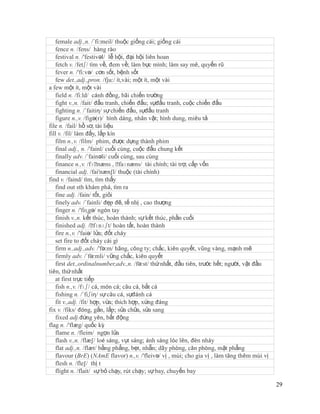 female adj.,n. /´fi:meil/ thuộc giống cái; giống cái
   fence n. /fens/ hàng rào
   festival n. /'festivəl/ lễ hội, đại hội liên hoan
   fetch v. /fetʃ/ tìm về, đem về; làm bực mình; làm say mê, quyến rũ
   fever n. /'fi:və/ cơn sốt, bệnh sốt
   few det.,adj.,pron. /fju:/ ít,vài; một ít, một vài
a few một ít, một vài
   field n. /fi:ld/ cánh đồng, bãi chiến trường
   fight v.,n. /fait/ đấu tranh, chiến đấu; sựđấu tranh, cuộc chiến đấu
   fighting n. /´faitiη/ sự chiến đấu, sựđấu tranh
   figure n.,v. /figə(r)/ hình dáng, nhân vật; hình dung, miêu tả
file n. /fail/ hồ sơ, tài liệu
fill v. /fil/ làm đấy, lấp kín
   film n.,v. /film/ phim, được dựng thành phim
   final adj., n. /'fainl/ cuối cùng, cuộc đấu chung kết
   finally adv. /´fainəli/ cuối cùng, sau cùng
   finance n.,v. /fɪˈ   næns , ˈ faɪnæns/ tài chính; tài trợ, cấp vốn
   financial adj. /fai'næn∫l/ thuộc (tài chính)
find v. /faind/ tìm, tìm thấy
   find out sth khám phá, tìm ra
   fine adj. /fain/ tốt, giỏi
   finely adv. /´fainli/ đẹp đẽ, tế nhị , cao thượng
   finger n. /'fiɳgə/ ngón tay
   finish v.,n. kết thúc, hoàn thành; sự kết thúc, phần cuối
   finished adj. /ˈ   fɪnɪʃt/ hoàn tất, hoàn thành
   fire n.,v. /'faiə/ lửa; đốt cháy
   set fire to đốt cháy cái gì
   firm n.,adj.,adv. /'fə:m/ hãng, công ty; chắc, kiên quyết, vũng vàng, mạnh mẽ
   firmly adv. /´fə:mli/ vững chắc, kiên quyết
   first det.,ordinalnumber,adv.,n. /fə:st/ thứ nhất, đầu tiên, trước hết; người, vật đầu
tiên, thứ nhất
   at first trực tiếp
   fish n.,v. /fɪʃ/ cá, món cá; câu cá, bắt cá
   fishing n. /´fiʃiη/ sự câu cá, sựđánh cá
   fit v.,adj. /fit/ hợp, vừa; thích hợp, xứng đáng
fix v. /fiks/ đóng, gắn, lắp; sửa chữa, sửa sang
   fixed adj.đứng yên, bất động
flag n. /'flæg/ quốc kỳ
   flame n. /fleim/ ngọn lửa
   flash v.,n. /flæ∫/ loé sáng, vụt sáng; ánh sáng lóe lên, đèn nháy
   flat adj.,n. /flæt/ bằng phẳng, bẹt, nhẵn; dãy phòng, căn phòng, mặt phẳng
   flavour (BrE) (NAmE flavor) n.,v. /'fleivə/ vị , mùi; cho gia vị , làm tăng thêm mùi vị
   flesh n. /fle∫/ thị t
   flight n. /flait/ sự bỏ chạy, rút chạy; sự bay, chuyến bay

                                                                                             29
 