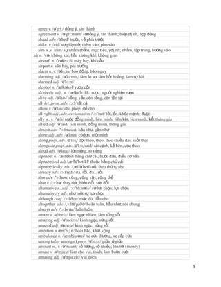 agree v. /ə'gri:/ đồng ý, tán thành
   agreement n. /ə'gri:mənt/ sựđồng ý, tán thành; hiệp đị nh, hợp đồng
   ahead adv. /ə'hed/ trước, về phía trước
   aid n.,v. /eid/ sự giúp đỡ; thêm vào, phụ vào
   aim n.,v. /eim/ sự nhắm (bắn), mục tiêu, ýđị nh; nhắm, tập trung, hướng vào
air n. /eə/ không khí, bầu không khí, không gian
   aircraft n. /'eəkrɑ:ft/ máy bay, khí cầu
   airport n. sân bay, phi trường
   alarm n.,v. /ə'lɑ:m/ báo động, báo nguy
   alarming adj. /ə'lɑ:miɳ/ làm lo sợ, làm hốt hoảng, làm sợ hãi
   alarmed adj. /ə'lɑ:m/
   alcohol n. /'ælkəhɔl/ rượu cồn
   alcoholic adj., n. /,ælkə'hɔlik/ rượu; người nghiện rượu
   alive adj. /ə'laiv/ sống, vẫn còn sống, còn tồn tại
   all det.,pron.,adv. /ɔ:l/ tất cả
   allow v. /ə'lau/ cho phép, để cho
   all right adj.,adv.,exclamation /'ɔ:l'rait/ tốt, ổn, khỏe mạnh; được
   ally n., v. /'æli/ nước đồng minh, liên minh; liên kết, lien minh, kết thông gia
   allied adj. /ə'laid/ lien minh, đồng minh, thông gia
   almost adv. /'ɔ:lmoust/ hầu như, gần như
   alone adj.,adv. /ə'loun/ côđơn, một mình
   along prep.,adv. /ə'lɔɳ/ dọc theo, theo; theo chiều dài, suốt theo
   alongside prep.,adv. /ə'lɔɳ'said/ sát cạnh, kế bên, dọc theo
   aloud adv. /ə'laud/ lớn tiếng, to tiếng
   alphabet n. /'ælfəbit/ bảng chữ cái, bước đầu, điều cơ bản
   alphabetical adj./,æflə'betikl/ thuộc bảng chứ cái
   alphabetically adv. /,ælfə'betikəli/ theo thứ tự abc
   already adv. /ɔ:l'redi/ đã, rồi, đã… rồi
   also adv. /'ɔ:lsou/ cũng, cũng vậy, cũng thế
   alter v. /'ɔ:ltə/ thay đổi, biến đổi, sửa đổi
   alternative n.,adj. /ɔ:l'tə:nətiv/ sự lựa chọn; lựa chọn
   alternatively adv. như một sự lựa chọn
   although conj. /ɔ:l'ðou/ mặc dù, dẫu cho
   altogether adv. /,ɔ:ltə'geðə/ hoàn toàn, hầu như; nói chung
   always adv. /'ɔ:lwəz/ luôn luôn
   amaze v. /ə'meiz/ làm ngạc nhiên, làm sửng sốt
   amazing adj. /ə'meiziɳ/ kinh ngạc, sửng sốt
   amazed adj. /ə'meiz/ kinh ngạc, sửng sốt
   ambition n.æm'biʃn/ hoài bão, khát vọng
   ambulance n. /'æmbjuləns/ xe cứu thương, xe cấp cứu
   among (also amongst) prep. /ə'mʌɳ/ giữa, ở giữa
   amount n., v. /ə'maunt/ số lượng, số nhiều; lên tới (money)
   amuse v. /ə'mju:z/ làm cho vui, thích, làm buồn cười
   amusing adj. /ə'mju:ziɳ/ vui thích

                                                                                      3
 