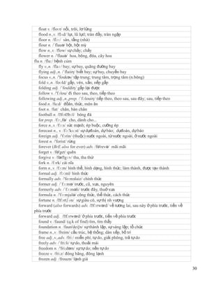 float v. /floʊt/ nổi, trôi, lơ lửng
   flood n.,v. /flʌd/ lụt, lũ lụtl; tràn đầy, tràn ngập
   floor n. /flɔ:/ sàn, tầng (nhà)
   flour n. /´flauə/ bột, bột mỳ
   flow n.,v. /flow/ sự chảy; chảy
   flower n. /'flauə/ hoa, bông, đóa, cây hoa
flu n. /flu:/ bệnh cúm
   fly v.,n. /flaɪ/ bay; sự bay, quãng đường bay
   flying adj.,n. /´flaiiη/ biết bay; sự bay, chuyến bay
   focus v.,n. /'foukəs/ tập trung; trung tâm, trọng tâm (n.bóng)
   fold v.,n. /foʊld/ gấp, vén, xắn; nếp gấp
   folding adj. /´fouldiη/ gấp lại được
   follow v. /'fɔlou/ đi theo sau, theo, tiếp theo
   following adj.,n.,prep. /´fɔlouiη/ tiếp theo, theo sau, sau đây; sau, tiếp theo
   food n. /fu:d/ đồăn, thức, món ăn
   foot n. /fut/ chân, bàn chân
   football n. /ˈ bɔl/ bóng đá
                   fʊtˈ
   for prep. /fɔ:,fə/ cho, dành cho...
   force n.,v. /fɔ:s/ sức mạnh; ép buộc, cưỡng ép
   forecast n., v. /fɔ:'kɑ:st/ sự dựđoán, dự báo; dựđoán, dự báo
   foreign adj. /'fɔrin/ (thuộc) nước ngoài, từ nước ngoài, ở nước ngoài
   forest n. /'forist/ rừng
   forever (BrE also for ever) adv. /fə'revə/ mãi mãi
   forget v. /fə'get/ quên
   forgive v. /fərˈ  gɪv/ tha, tha thứ
   fork n. /fɔrk/ cái nĩa
   form n.,v. /fɔ:m/ hình thể, hình dạng, hình thức; làm thành, được tạo thành
   formal adj. /fɔ:ml/ hình thức
   formally adv. /'fo:mзlaiz/ chính thức
   former adj. /´fɔ:mə/ trước, cũ, xưa, nguyên
   formerly adv. /´fɔ:məli/ trước đây, thuở xưa
   formula n. /'fɔ:mjulə/ công thức, thể thức, cách thức
   fortune n. /ˈ  fɔrtʃən/ sự giàu có, sự thị nh vượng
   forward (also forwards) adv. /ˈ     fɔrwərd/ về tương lai, sau này ở phía trước, tiến về
phía trước
   forward adj. /ˈ    fɔrwərd/ ở phía trước, tiến về phía trước
   found v. /faund/ (q.k of find) tìm, tìm thấy
   foundation n. /faun'dei∫n/ sự thành lập, sự sáng lập; tổ chức
   frame n.,v. /freim/ cấu trúc, hệ thống; dàn xếp, bố trí
   free adj.,v.,adv. /fri:/ miễn phí, tự do, giải phóng, trả tự do
   freely adv. /´fri:li/ tự do, thoải mái
   freedom n. /'fri:dəm/ sự tự do; nền tự do
   freeze v. /fri:z/ đóng băng, đông lạnh
   frozen adj. /frouzn/ lạnh giá

                                                                                              30
 