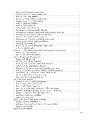 frequent adj. /ˈ   frikwənt/ thường xuyên
   frequently adv. /´fri:kwəntli/ thường xuyên
   fresh adj. /freʃ/ tươi, tươi tắn
   freshly adv. /´freʃli/ tươi mát, khỏe khoắn
   Friday n. (abbr. Fri.) /´fraidi/ thứ Sáu
   fridge n. (BrE) /fridЗ/ tủ lạnh
   friend n. /frend/ người bạn
   make friends (with) kết bạn với
   friendly adj. /´frendli/ thân thiện, thân mật
   unfriendly adj. /ʌn´frendli/ không thân thiện, không có thiện cảm
   friendship n. /'frendʃipn/ tình bạn, tình hữu nghị
   frighten v. /ˈ  fraɪtn/ làm sợ, làm hoảng sợ
   frightening adj. /´fraiəniη/ kinh khủng, khủng khiếp
   frightened adj. /'fraitnd/ hoảng sợ, khiếp sợ
   from prep. /frɔm/ frəm/ từ
   front n.,adj. /frʌnt/ mặt; đằng trước, về phía trước
   in front (of) ở phía trước
freeze n., v. /fri:z/ sựđông lạnh, sự giá lạnh; làm đông, làm đóng băng
   fruit n. /fru:t/ quả, trái cây
   fry v., n. /frai/ rán, chiên; thị t rán
fuel n. /ˈ fyuəl/ chất đốt, nhiên liệu
   full adj. /ful/ đầy, đầy đủ
   fully adv. /´fuli/ đầy đủ, hoàn toàn
   fun n.,adj. /fʌn/ sự vui đùa, sự vui thích; hài hước
   make fun of đùa cợt, chế giễu, chế nhạo
   function n.,v. /ˈ  fʌŋkʃən/ chức năng; họat động, chạy (máy)
   fund n.,v. /fʌnd/ kho, quỹ; tài trợ, tiền bạc, để tiền vào công quỹ
   fundamental adj. /,fʌndə'mentl/ cơ bản, cơ sở, chủ yếu
   funeral n. /ˈ  fju:nərəl/ lễ tang, đám tang
   funny adj. /´fʌni/ buồn cười, khôi hài
fur n. /fə:/ bộ da lông thú
   furniture n. /'fə:nitʃə/ đồđạc (trong nhà)
   further, furthest cấp so sánh của far
   future n.,adj. /'fju:tʃə/ tương lai
   gain v.,n. /geɪn/ lợi, lợi ích; giành được, kiếm được, đạt tới
   gallon n. /'gælən/ Galông 1gl = 4, 54 lít ở Anh, 3, 78 lít ở Mỹ
   gamble v.,n. /'gæmbl/ đánh bạc; cuộc đánh bạc
   gambling n. /'gæmbliɳ/ trò cờ bạc
   game n. /geim/ trò chơi
gap n. /gæp/ đèo, lỗ hổng, kẽ hở; chỗ trống
   garage n. /´gæra:ʒ/ nhàđểô tô
   garbage n. (especiallyNAmE) /ˈ        gɑrbɪdʒ/ lòng, ruột (thú)
   garden n. /'gɑ:dn/ vườn
gas n. /gæs/ khí, hơi đốt

                                                                          31
 