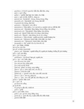 gasoline n. (NAmE) /gasolin/ dầu lửa, dầu hỏa, xăng
   gate n. /geit/ cổng
   gather v. /'gæðə/ tập hợp; hái, lượm, thu thập
   gear n. /giə/ cơ cấu, thiết bị , dụng cụ
   general adj. /'ʤenər(ə)l/ chung, chung chung; tổng
   generally adv. /'dʒenərəli/ nói chung, đại thể
   in general nói chung, đại khái
   generate v. /'dʒenəreit/ sinh, đẻ ra
   generation n. /ˈ  dʒɛnəˈ  reɪʃən/ sự sinh ra, sự phát sinh ra; thế hệ, đời
   generous adj. /´dʒenərəs/ rộng lượng, khoan hồng, hào phóng
   generously adv. /'dʒenərəsli/ rộng lượng, hào phóng
   gentle adj. /dʒentl/ hiền lành, dị u dàng, nhẹ nhàng
   gently adv. /'dʤentli/ nhẹ nhàng, êm ái, dị u dàng
   gentleman n. /ˈ   dʒɛntlmən/ người quý phái, người thượng lưu
   genuine adj. /´dʒenjuin/ thành thật, chân thật; xác thực
   genuinely adv. /´dʒenjuinli/ thành thật, chân thật
   geography n. /dʒi´ɔgrəfi/ đị a lý, khoa đị a lý
get v. /get/ được, cóđược
get on leo, trèo lên
get off ra khỏi, thoát khỏi
   giant n.,adj. /ˈ dʒaiənt/ người khổng lồ, người phi thường; khổng lồ, phi thường
gift n. /gift/ quà tặng
girl n. /g3:l/ con gái
   girlfriend n. /'gз:lfrend/ bạn gái, người yêu
give v. /giv/ cho, biếu, tặng
   give sth away cho, phát
   give sth out chia, phân phối
   give (sth) up bỏ, từ bỏ
   glad adj. /glæd/ vui lòng, sung sướng
   glass n. /glɑ:s/ kính, thủy tinh, cái cốc, ly
   glasses n. kính đeo mắt
   global adj. v /´gloubl/ toàn cầu, toàn thể, toàn bộ
   glove n. /glʌv/ bao tay, găng tay
   glue n.,v. /glu:/ keo, hồ; gắn lại, dán bằng keo, hồ
gram n. /'græm/ đậu xanh
go v. /gou/ đi
   go down đi xuống
go up đi lên
   be going to sắp sửa, cóýđị nh
   goal n. /goƱ  l/
god n. /gɒd/ thần, Chúa
   gold n.,adj. /goʊld/ vàng; bằng vàng
   good adj.,n. /gud/ tốt, hay, tuyệt; điều tốt, điều thiện
   good at tiến bộở

                                                                                      32
 