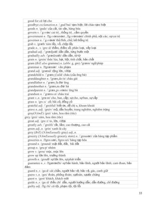 good for có lợi cho
  goodbye exclamation,n. /¸gud´bai/ tạm biệt; lời chào tạm biệt
  goods n. /gudz/ của cải, tài sản, hàng hóa
  govern v. /´gʌvən/ cai trị , thống trị , cầm quyền
  government n. /ˈ   gʌvərnmənt , ˈ    gʌvərmənt/ chính phủ, nội các; sự cai trị
  governor n. /´gʌvənə/ thủ lĩnh, chủ; kẻ thống trị
  grab v. /græb/ túm lấy, vồ, chộp lấy
  grade n., v. /greɪd/ điểm, điểm số; phân loại, xếp loại
  gradual adj. /´grædjuəl/ dần dần, từng bước một
  gradually adv. /'grædzuəli/ dần dần, từ từ
  grain n. /grein/ thóc lúa, hạt, hột; tính chất, bản chất
  gram (BrE also gramme) n. (abbr. g, gm) /'græm/ ngữ pháp
  grammar n. /ˈ   græmər/ văn phạm
  grand adj. /grænd/ rộng lớn, vĩđại
  grandchild n. /´græn¸tʃaild/ cháu (của ông bà)
  granddaughter n. /'græn,do:tз/ cháu gái
  grandfather n. /´græn¸fa:ðə/ ông
  grandmother n. /'græn,mʌðə/ bà
  grandparent n. /´græn¸pɛərənts/ ông bà
  grandson n. /´grænsʌn/ cháu trai
  grant v.,n. /grα:nt/ cho, ban, cấp; sự cho, sự ban, sự cấp
  grass n. /grɑ:s/ cỏ; bãi cỏ, đồng cỏ
  grateful adj. /´greitful/ biết ơn, dễ chị u, khoan khoái
  grave n.,adj. /greiv/ mộ, dấu huyền; trang nghiêm, nghiêm trọng
  gray(NAmE) /grei/ xám, hoa râm (tóc)
grey /grei/ xám, hoa râm (tóc)
  great adj. /greɪt/ to, lớn, vĩđại
  greatly adv. /´greitli/ rất, lắm; cao thượng, cao cả
  green adj.,n. /grin/ xanh lá cây
  grey (BrE) (NAmEusually gray) adj.,n.
  grocery (NAmEusually grocery store) n. /´grousəri/ cửa hàng tạp phẩm
  groceries n. /ˈ groʊsəri, ˈ   groʊsri/ hàng tạp hóa
  ground n. /graund/ mặt đất, đất, bãi đất
  group n. /gru:p/ nhóm
  grow v. /grou/ mọc, mọc lên
  grow up lớn lên, trưởng thành
  growth n. /grouθ/ sự lớn lên, sự phát triển
  guarantee n.,v. /ˈ gærənˈ sự bảo hành, bảo lãnh, người bảo lãnh; cam đoan, bảo
                               ti/
đảm
  guard n.,v. /ga:d/ cái chắn, người bảo vệ; bảo vệ, gác, canh giữ
  guess v.,n. /ges/ đoán, phỏng đoán; sựđoán, sựước chừng
  guest n. /gest/ khách, khách mời
  guide n.,v. /gaɪd/ điều chỉ dẫn, người hướng dẫn; dẫn đường, chỉ đường
  guilty adj. /ˈ gɪlti/ có tội, phạm tội, tội lỗi

                                                                                   33
 